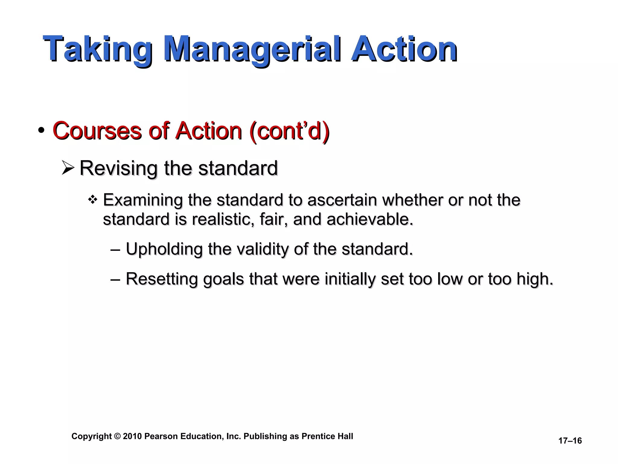 Taking Managerial Action Courses of Action (cont’d) Revising the standard Examining the standard to ascertain whether or not the standard is realistic, fair, and achievable. Upholding the validity of the standard. Resetting goals that were initially set too low or too high. 