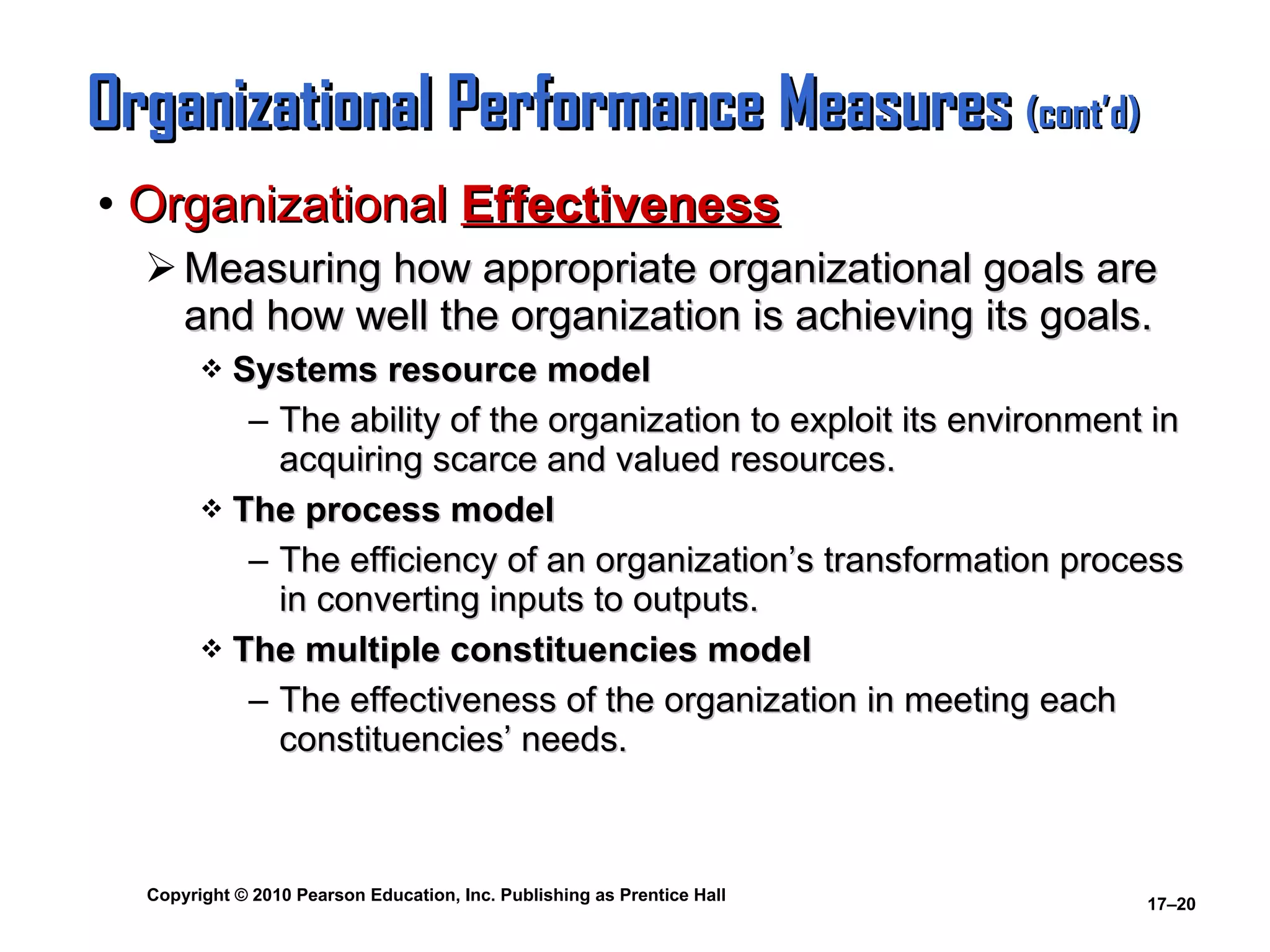 Organizational Performance Measures  (cont’d) Organizational  Effectiveness Measuring how appropriate organizational goals are and how well the organization is achieving its goals. Systems resource model The ability of the organization to exploit its environment in acquiring scarce and valued resources. The process model The efficiency of an organization’s transformation process in converting inputs to outputs. The multiple constituencies model The effectiveness of the organization in meeting each constituencies’ needs. 