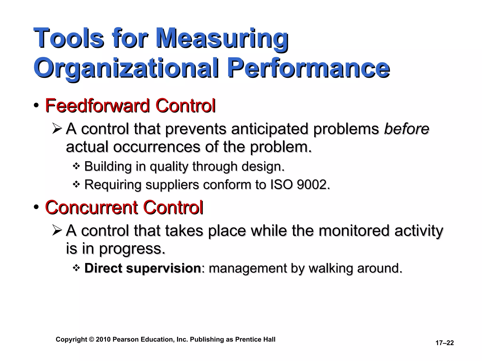 Tools for Measuring Organizational Performance Feedforward Control A control that prevents anticipated problems  before  actual occurrences of the problem. Building in quality through design. Requiring suppliers conform to ISO 9002. Concurrent Control A control that takes place while the monitored activity is in progress. Direct supervision : management by walking around. 