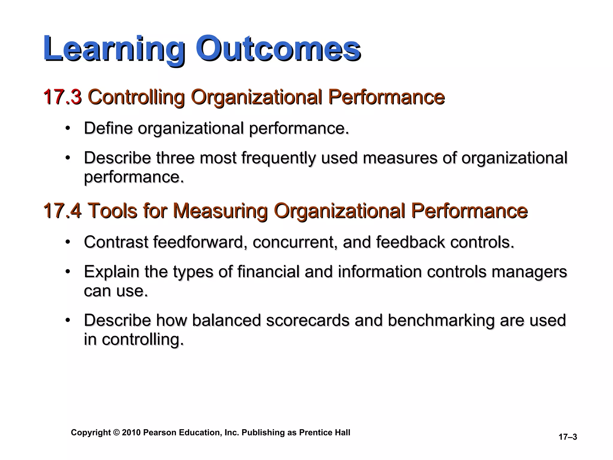 Learning Outcomes 17.3  Controlling Organizational Performance Define organizational performance. Describe three most frequently used measures of organizational performance. 17.4 Tools for Measuring Organizational Performance Contrast feedforward, concurrent, and feedback controls. Explain the types of financial and information controls managers can use. Describe how balanced scorecards and benchmarking are used in controlling. 