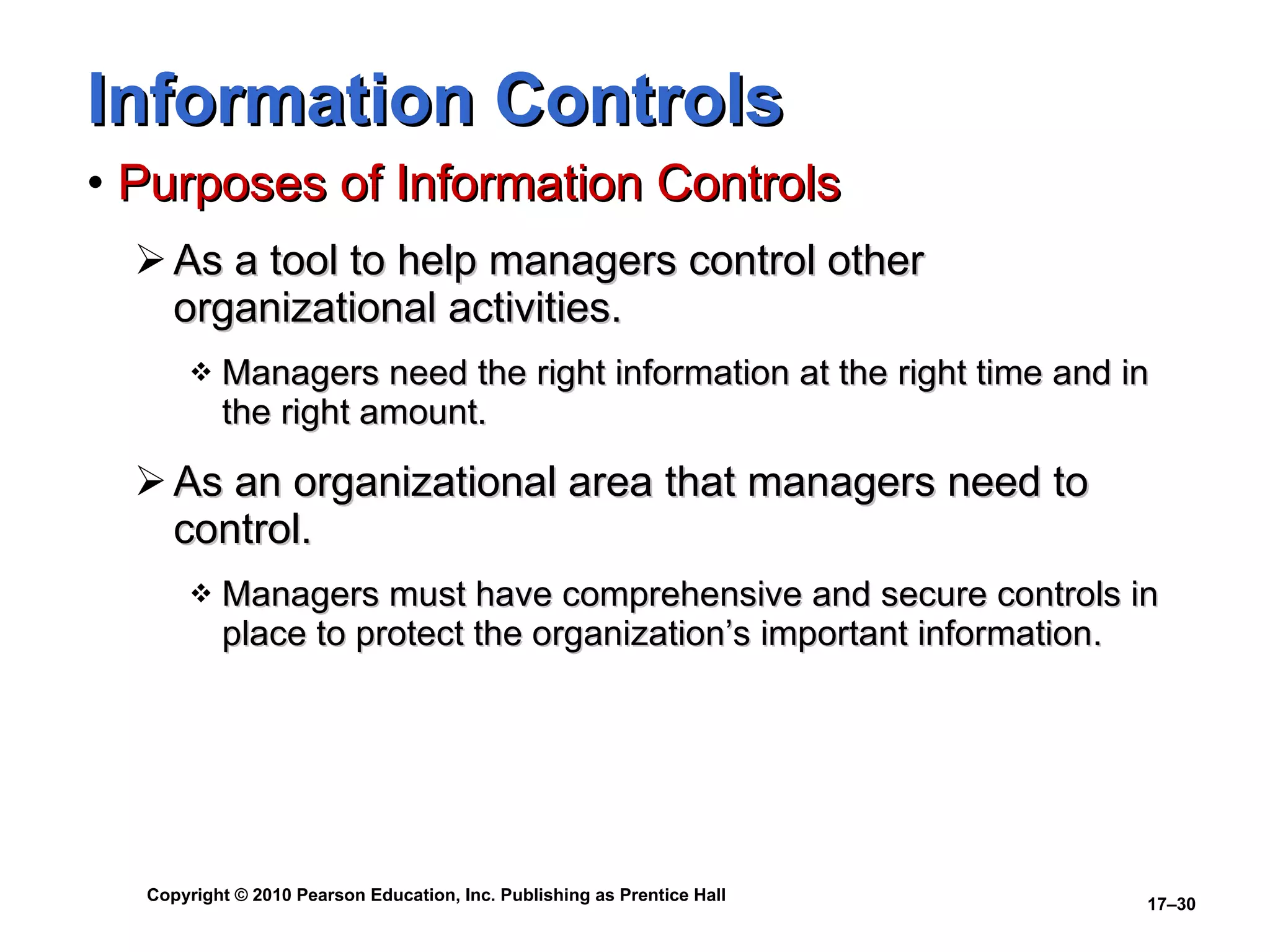 Information Controls Purposes of Information Controls As a tool to help managers control other organizational activities. Managers need the right information at the right time and in the right amount.  As an organizational area that managers need to control. Managers must have comprehensive and secure controls in place to protect the organization’s important information. 