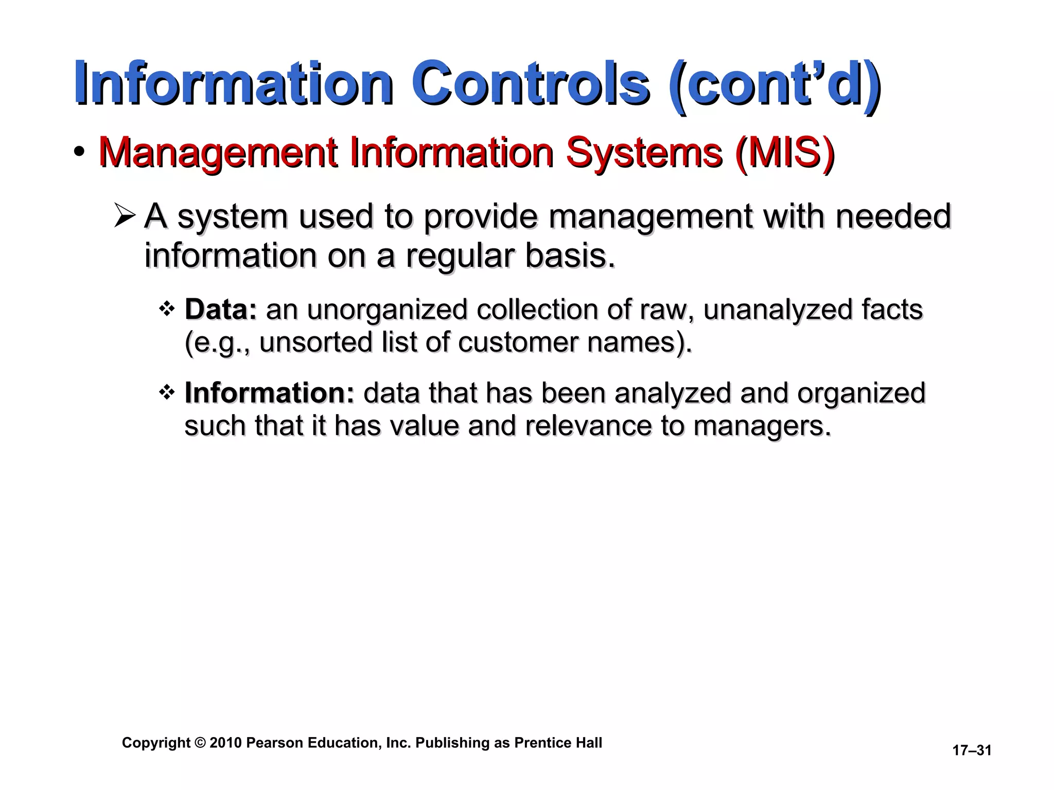 Information Controls (cont’d) Management Information Systems (MIS) A system used to provide management with needed information on a regular basis. Data:  an unorganized collection of raw, unanalyzed facts (e.g., unsorted list of customer names). Information:  data that has been analyzed and organized such that it has value and relevance to managers. 