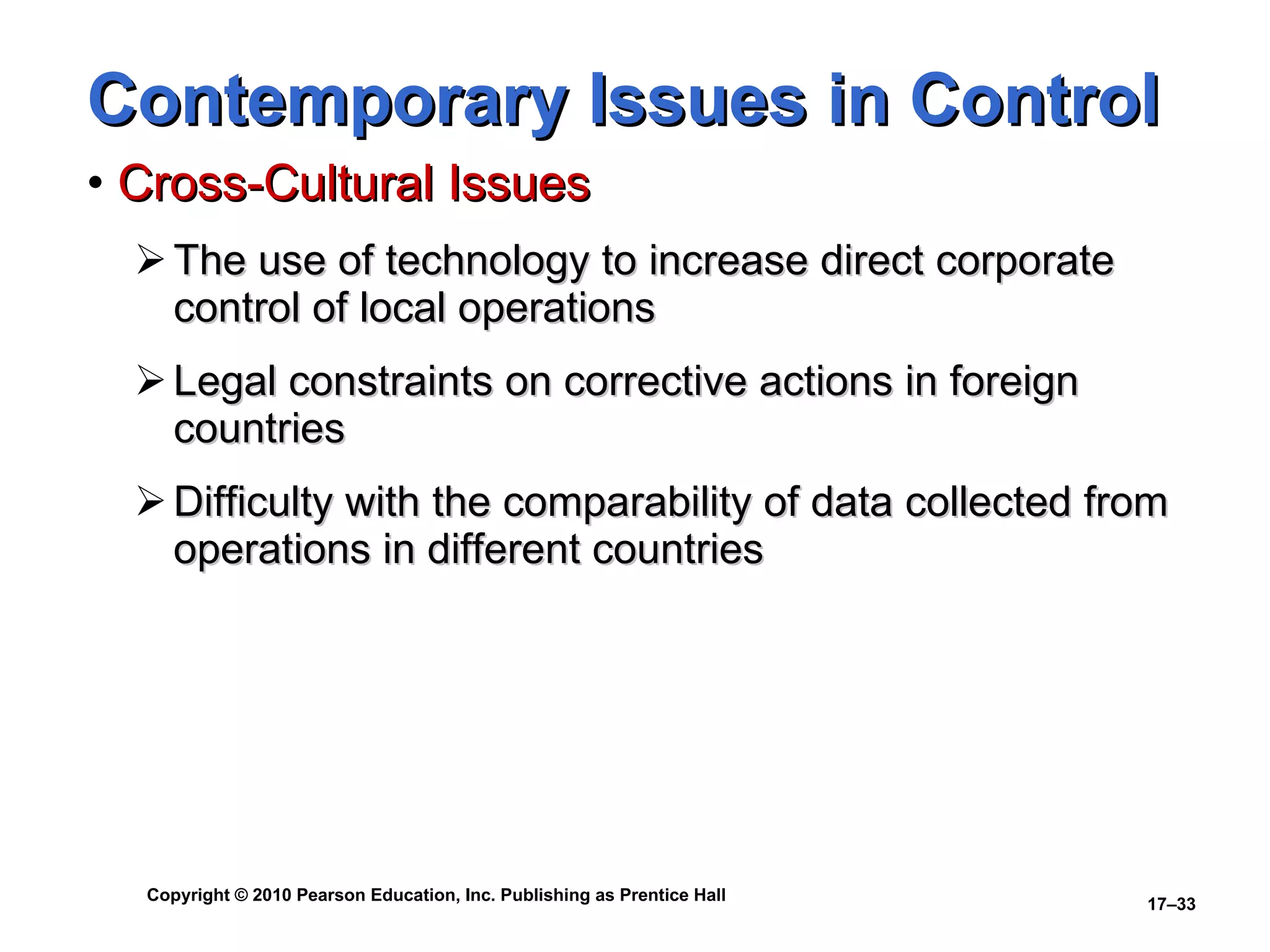Contemporary Issues in Control Cross-Cultural Issues The use of technology to increase direct corporate control of local operations Legal constraints on corrective actions in foreign countries Difficulty with the comparability of data collected from operations in different countries 