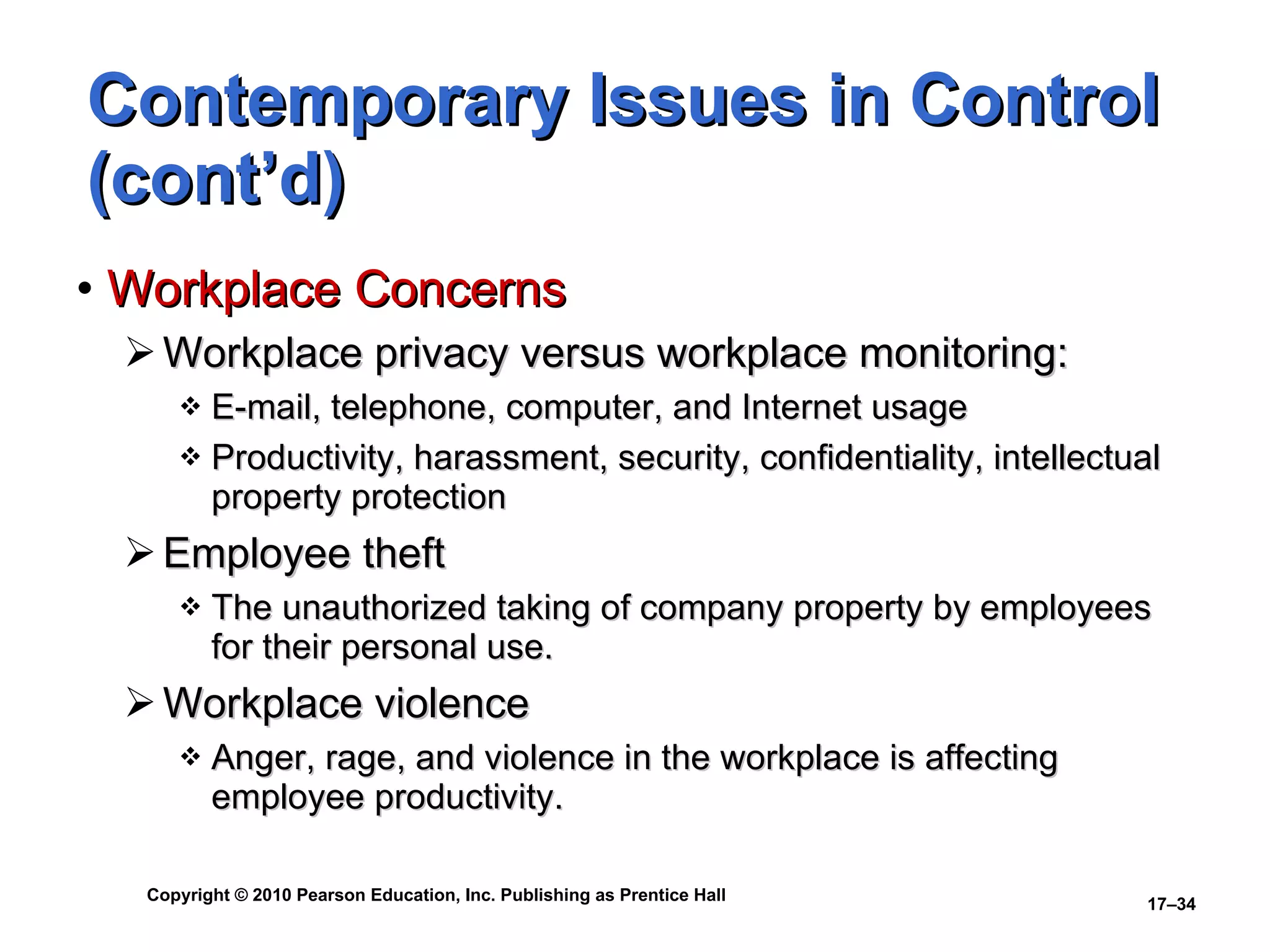 Contemporary Issues in Control (cont’d) Workplace Concerns Workplace privacy versus workplace monitoring: E-mail, telephone, computer, and Internet usage Productivity, harassment, security, confidentiality, intellectual property protection Employee theft The unauthorized taking of company property by employees for their personal use. Workplace violence Anger, rage, and violence in the workplace is affecting employee productivity. 