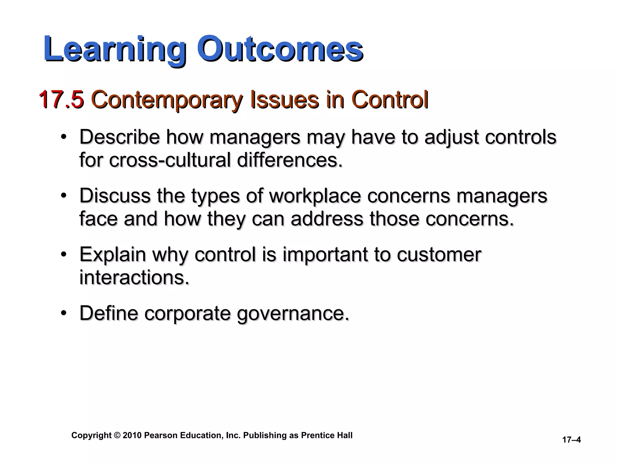 Learning Outcomes 17.5  Contemporary Issues in Control Describe how managers may have to adjust controls for cross-cultural differences. Discuss the types of workplace concerns managers face and how they can address those concerns. Explain why control is important to customer interactions. Define corporate governance. 