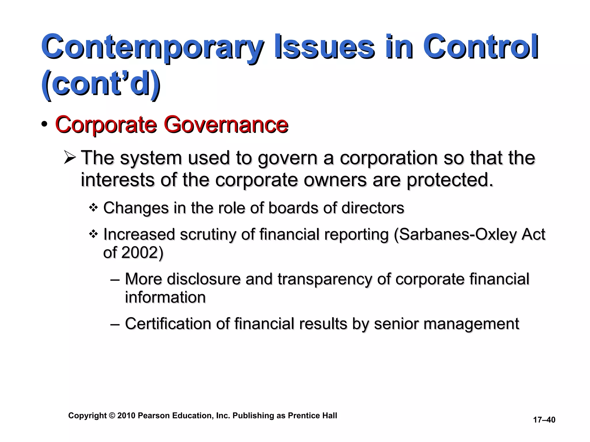 Contemporary Issues in Control (cont’d) Corporate Governance The system used to govern a corporation so that the interests of the corporate owners are protected. Changes in the role of boards of directors Increased scrutiny of financial reporting (Sarbanes-Oxley Act of 2002) More disclosure and transparency of corporate financial information Certification of financial results by senior management 