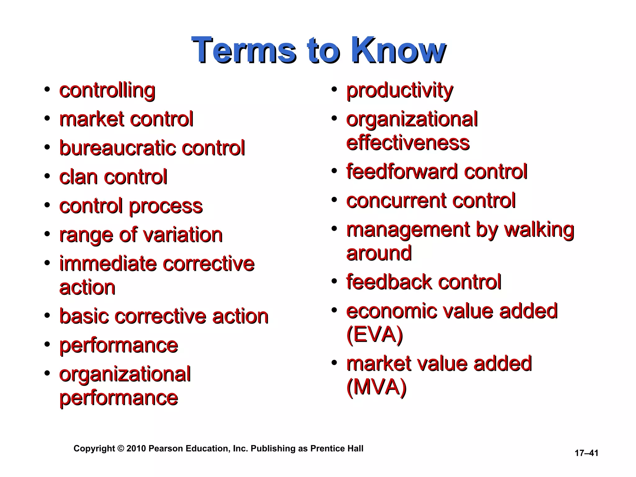 Terms to Know controlling market control bureaucratic control clan control control process range of variation immediate corrective action basic corrective action performance organizational performance productivity organizational effectiveness feedforward control concurrent control management by walking around feedback control economic value added (EVA) market value added (MVA) 