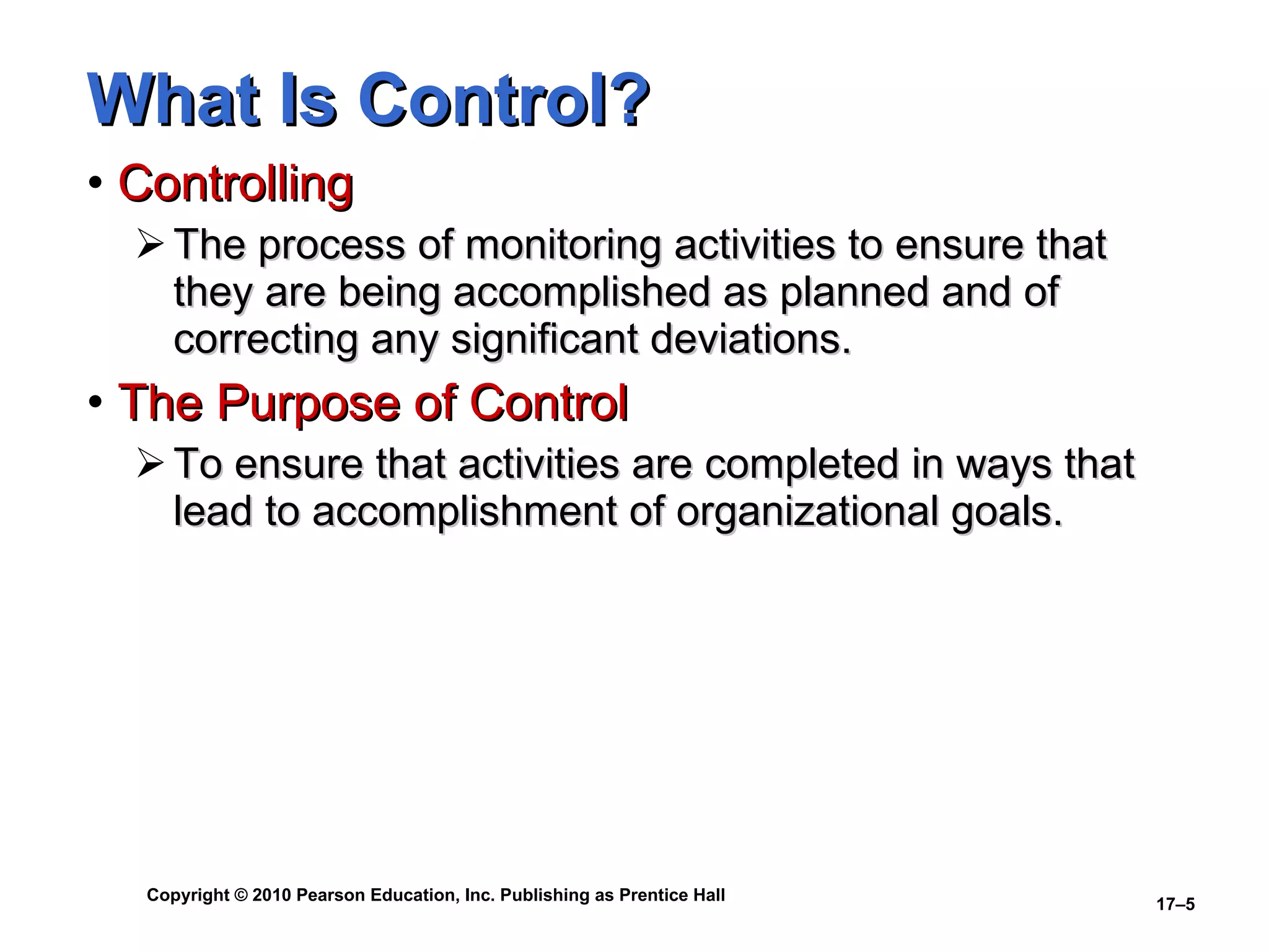 What Is Control? Controlling The process of monitoring activities to ensure that they are being accomplished as planned and of correcting any significant deviations. The Purpose of Control To ensure that activities are completed in ways that lead to accomplishment of organizational goals. 