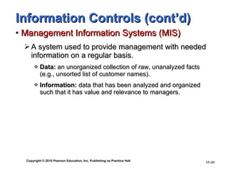 Information Controls (cont’d) Management Information Systems (MIS) A system used to provide management with needed information on a regular basis. Data:  an unorganized collection of raw, unanalyzed facts (e.g., unsorted list of customer names). Information:  data that has been analyzed and organized such that it has value and relevance to managers. 