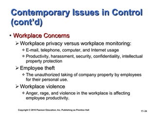 Contemporary Issues in Control (cont’d) Workplace Concerns Workplace privacy versus workplace monitoring: E-mail, telephone, computer, and Internet usage Productivity, harassment, security, confidentiality, intellectual property protection Employee theft The unauthorized taking of company property by employees for their personal use. Workplace violence Anger, rage, and violence in the workplace is affecting employee productivity. 