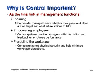 Why Is Control Important? As the final link in management functions: Planning Controls let managers know whether their goals and plans are on target and what future actions to take. Empowering employees Control systems provide managers with information and feedback on employee performance. Protecting the workplace Controls enhance physical security and help minimize  workplace disruptions. 
