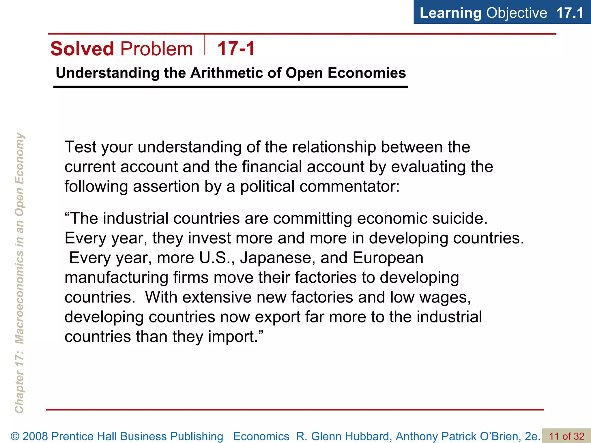 Understanding the Arithmetic of Open Economies Learning  Objective  17.1 Test your understanding of the relationship between the current account and the financial account by evaluating the following assertion by a political commentator:  “ The industrial countries are committing economic suicide.  Every year, they invest more and more in developing countries.  Every year, more U.S., Japanese, and European manufacturing firms move their factories to developing countries.  With extensive new factories and low wages, developing countries now export far more to the industrial countries than they import.” Solved  Problem 17-1 