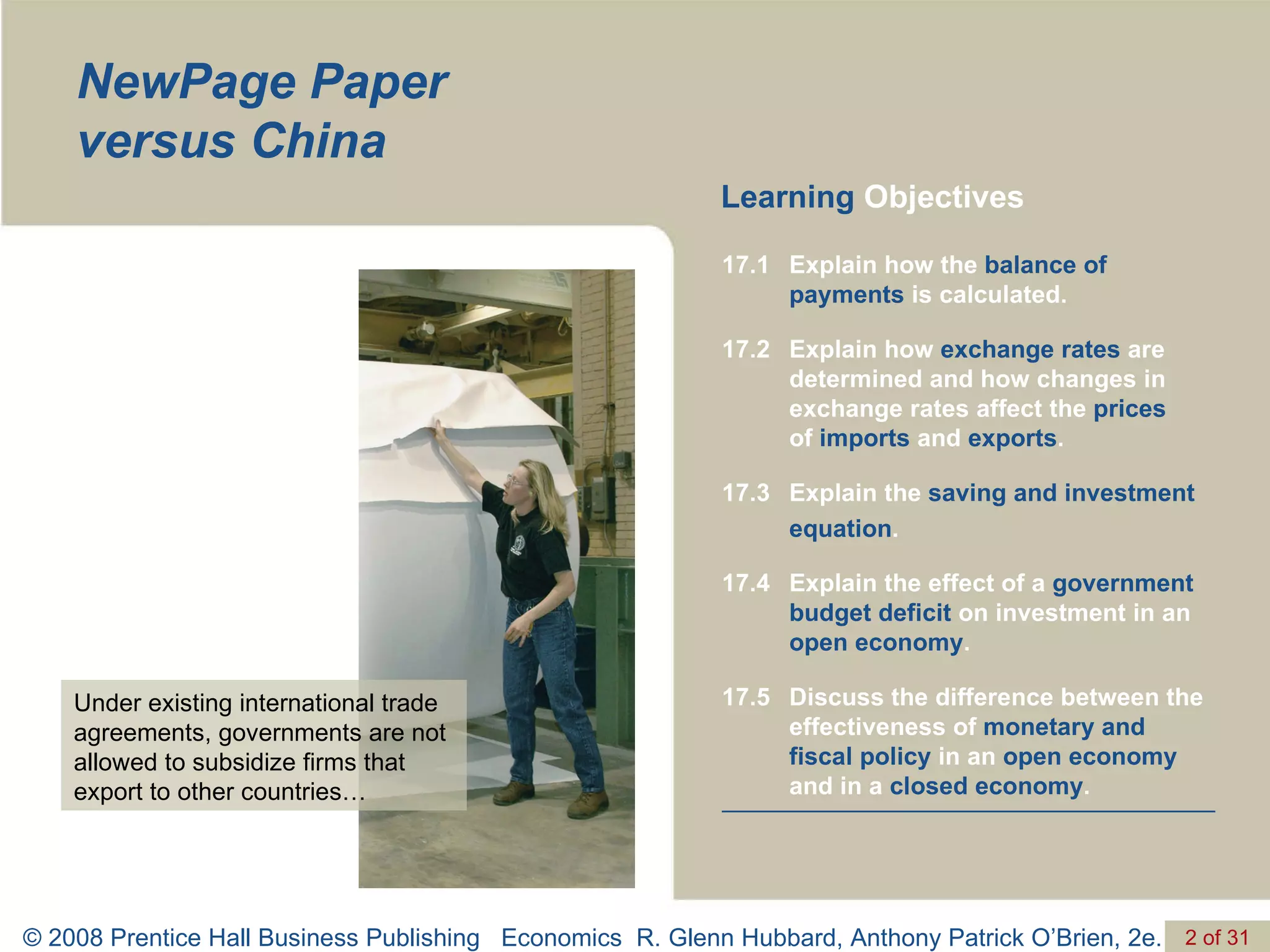 NewPage Paper  versus China Learning  Objectives Under existing international trade agreements, governments are not allowed to subsidize firms that export to other countries… Discuss the difference between the effectiveness of  monetary and fiscal policy  in an  open economy  and in a  closed economy . 17.5 Explain the effect of a  government budget deficit  on investment in an  open economy . 17.4 Explain the  saving and investment equation . 17.3 Explain how  exchange rates  are determined and how changes in exchange rates affect the  prices   of  imports  and  exports . 17.2 Explain how the  balance of payments  is calculated. 17.1 