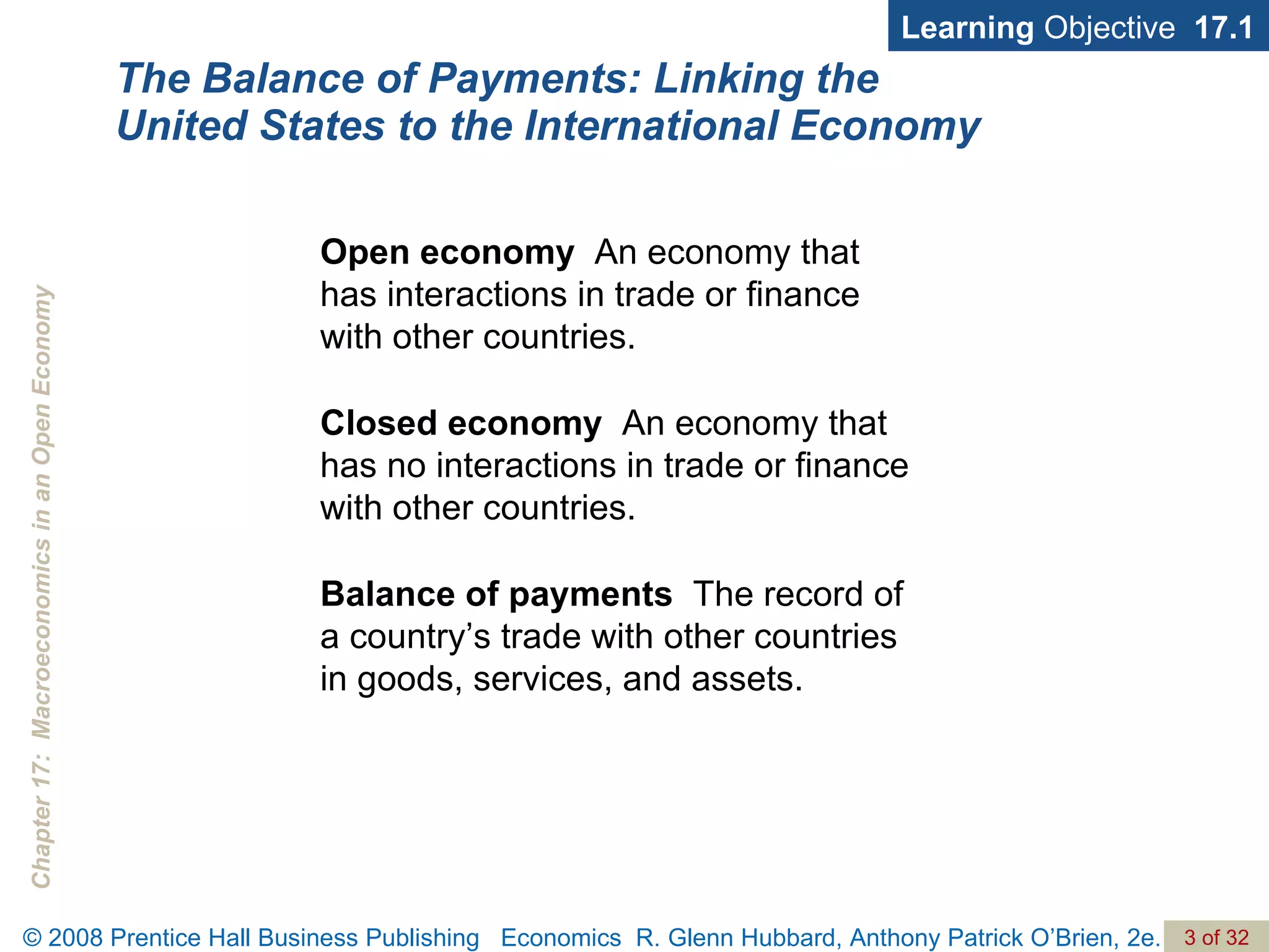 The Balance of Payments: Linking the United States to the International Economy Learning  Objective  17.1 Open economy   An economy that  has interactions in trade or finance  with other countries. Closed economy   An economy that has no interactions in trade or finance with other countries. Balance of payments   The record of  a country’s trade with other countries  in goods, services, and assets. 