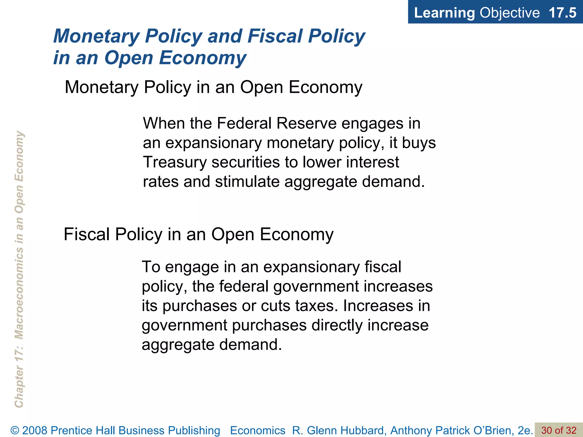 Monetary Policy and Fiscal Policy in an Open Economy Learning  Objective  17.5 When the Federal Reserve engages in an expansionary monetary policy, it buys Treasury securities to lower interest rates and stimulate aggregate demand. Monetary Policy in an Open Economy To engage in an expansionary fiscal policy, the federal government increases its purchases or cuts taxes. Increases in government purchases directly increase aggregate demand. Fiscal Policy in an Open Economy 