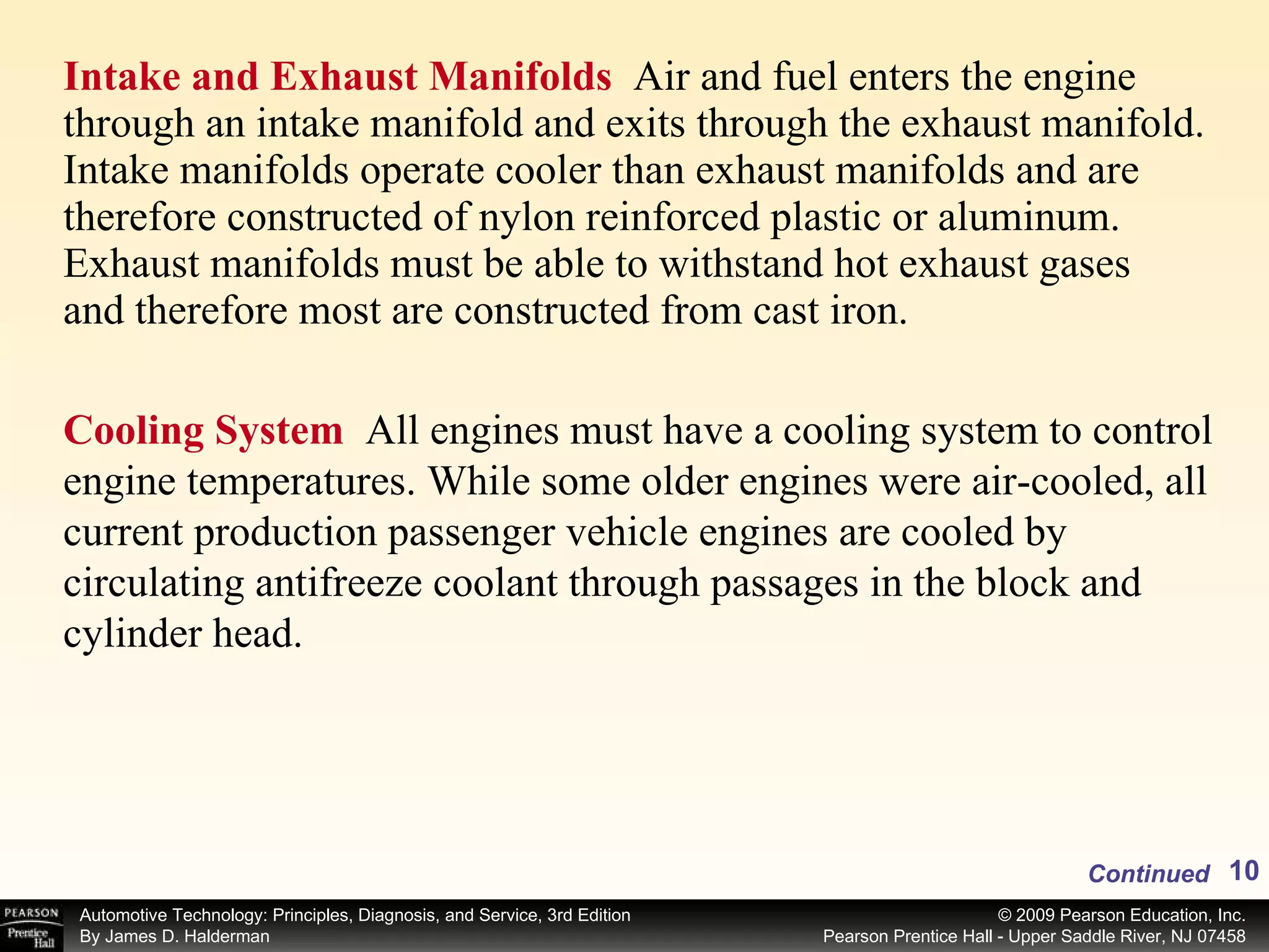 Intake and Exhaust Manifolds  Air and fuel enters the engine through an intake manifold and exits through the exhaust manifold. Intake manifolds operate cooler than exhaust manifolds and are therefore constructed of nylon reinforced plastic or aluminum. Exhaust manifolds must be able to withstand hot exhaust gases and therefore most are constructed from cast iron. Continued Cooling System  All engines must have a cooling system to control engine temperatures. While some older engines were air-cooled, all current production passenger vehicle engines are cooled by circulating antifreeze coolant through passages in the block and cylinder head. 