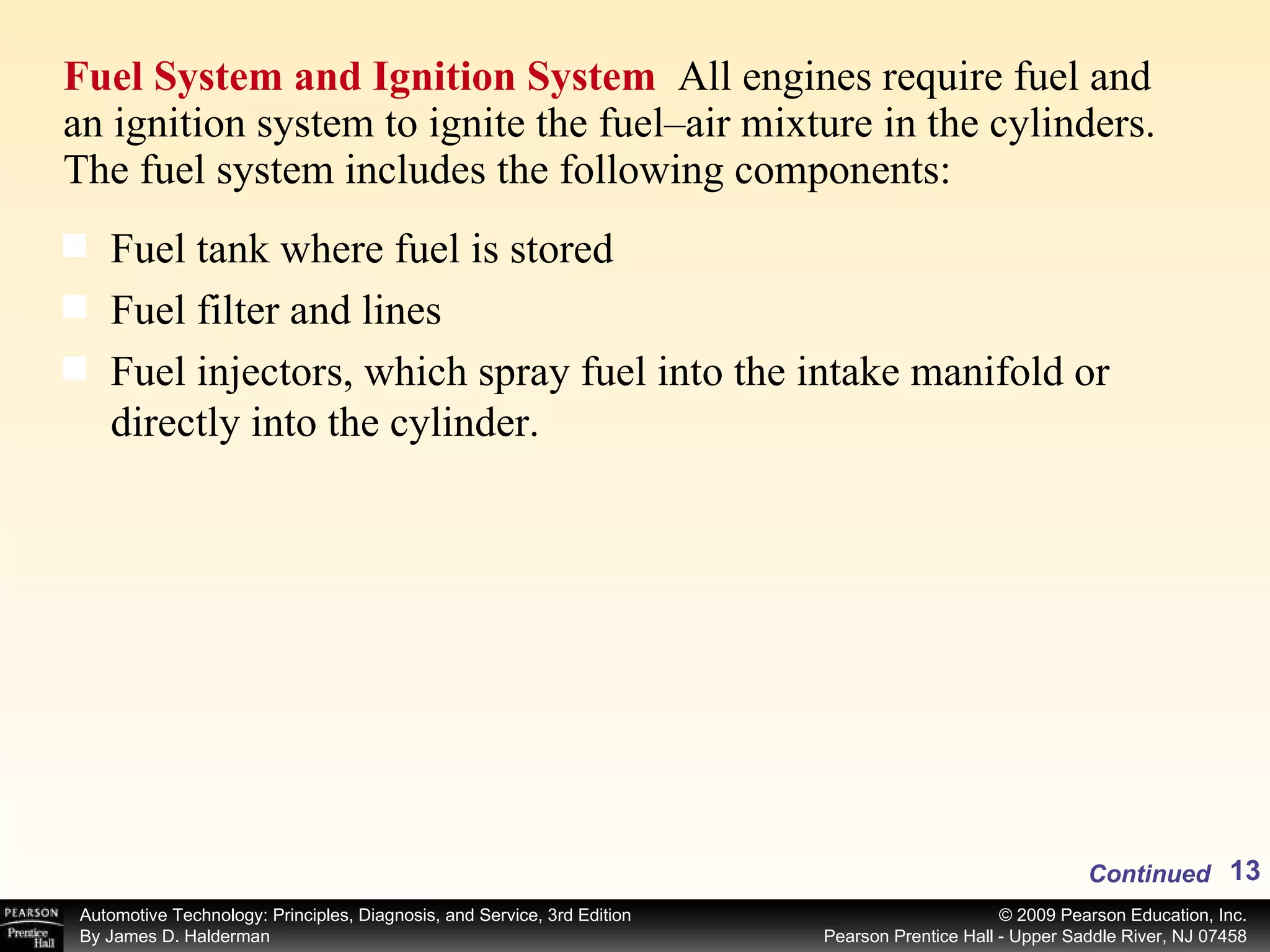 Fuel System and Ignition System  All engines require fuel and an ignition system to ignite the fuel–air mixture in the cylinders. The fuel system includes the following components: Continued Fuel tank where fuel is stored Fuel filter and lines Fuel injectors, which spray fuel into the intake manifold or directly into the cylinder. 