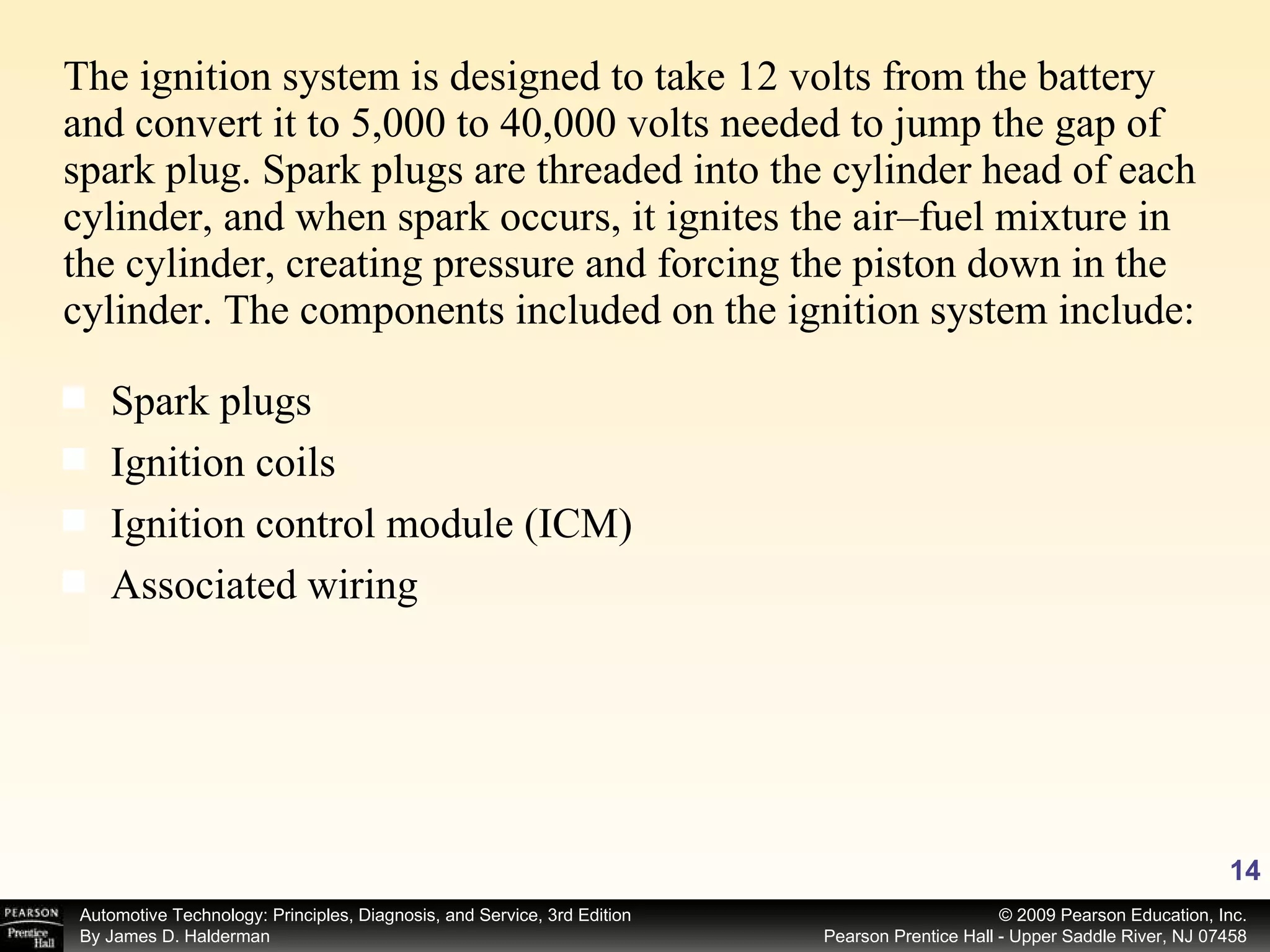 The ignition system is designed to take 12 volts from the battery and convert it to 5,000 to 40,000 volts needed to jump the gap of spark plug. Spark plugs are threaded into the cylinder head of each cylinder, and when spark occurs, it ignites the air–fuel mixture in the cylinder, creating pressure and forcing the piston down in the cylinder. The components included on the ignition system include: Spark plugs Ignition coils Ignition control module (ICM) Associated wiring 
