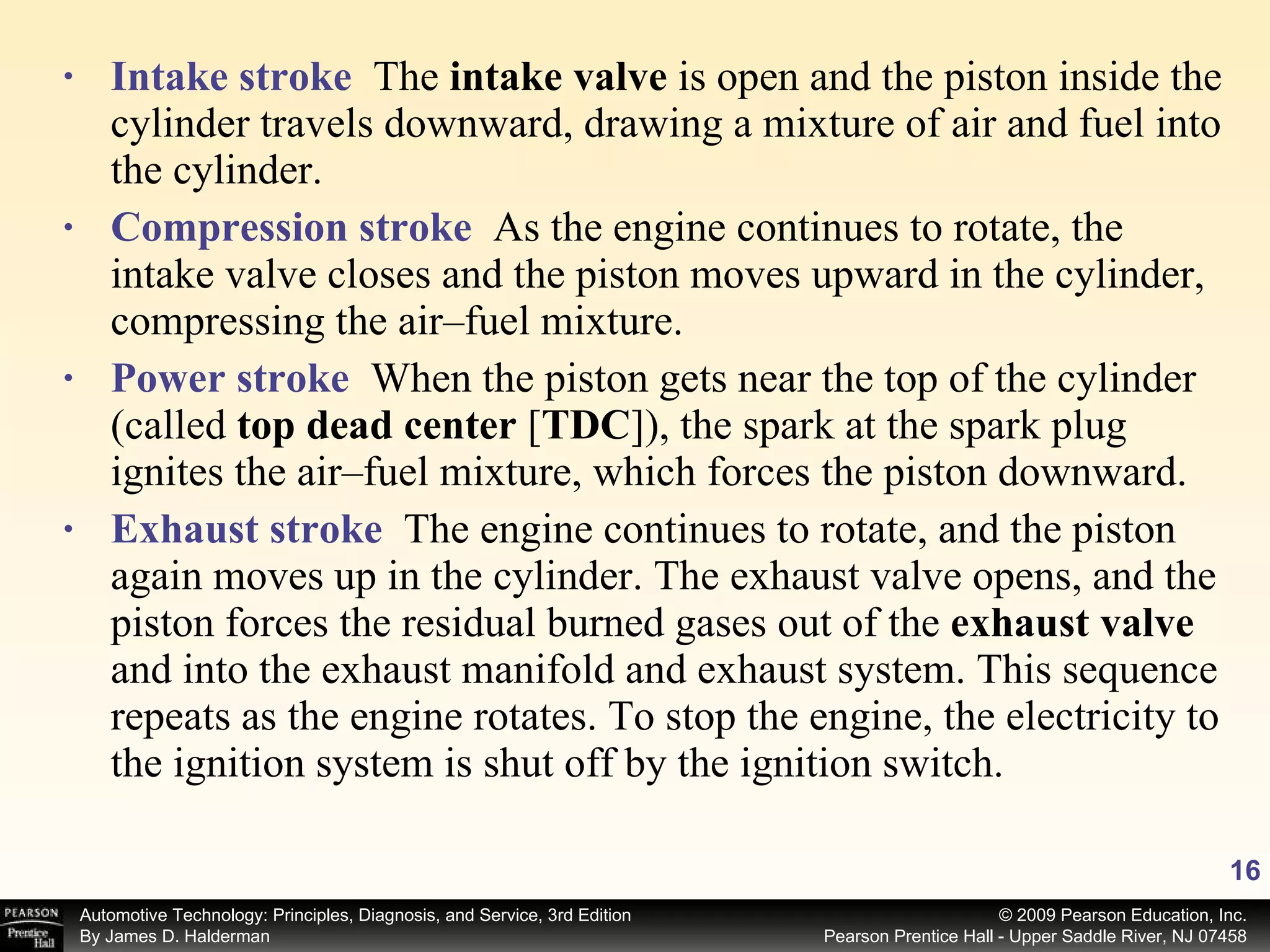 Intake stroke   The  intake valve  is open and the piston inside the cylinder travels downward, drawing a mixture of air and fuel into the cylinder. Compression stroke   As the engine continues to rotate, the intake valve closes and the piston moves upward in the cylinder, compressing the air–fuel mixture. Power stroke   When the piston gets near the top of the cylinder (called  top dead center  [ TDC ]), the spark at the spark plug ignites the air–fuel mixture, which forces the piston downward. Exhaust stroke   The engine continues to rotate, and the piston again moves up in the cylinder. The exhaust valve opens, and the piston forces the residual burned gases out of the  exhaust valve  and into the exhaust manifold and exhaust system. This sequence repeats as the engine rotates. To stop the engine, the electricity to the ignition system is shut off by the ignition switch. 