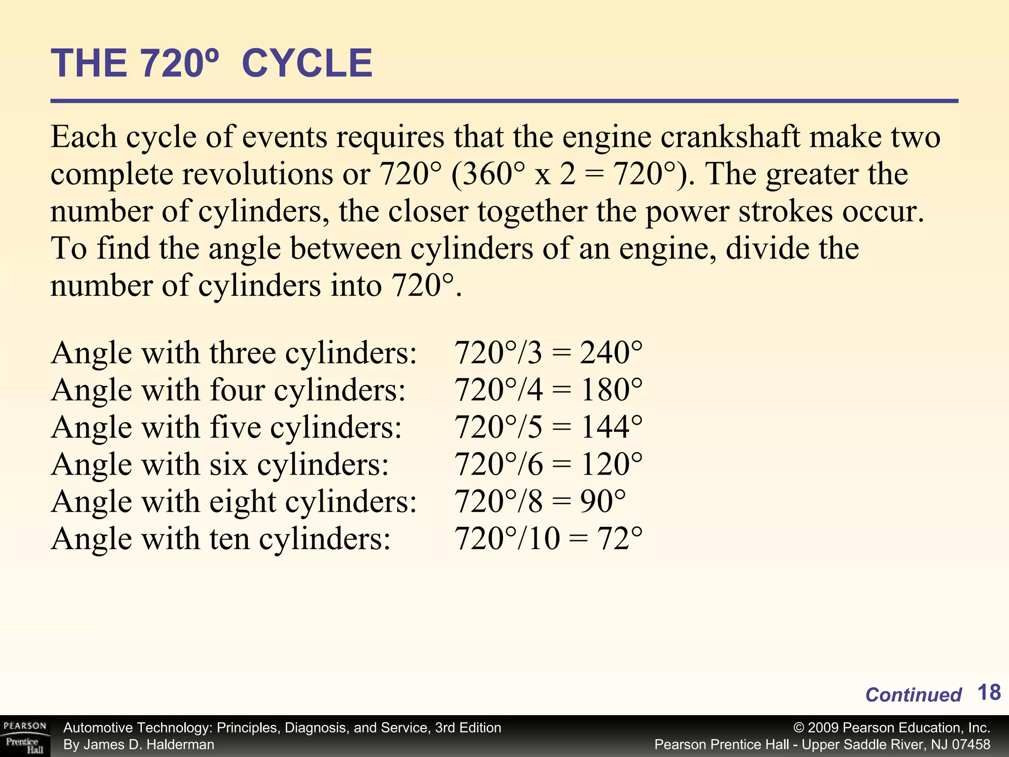 THE 720º  CYCLE Each cycle of events requires that the engine crankshaft make two complete revolutions or 720° (360° x 2 = 720°). The greater the number of cylinders, the closer together the power strokes occur. To find the angle between cylinders of an engine, divide the number of cylinders into 720°. Continued Angle with three cylinders: 720°/3 = 240° Angle with four cylinders: 720°/4 = 180° Angle with five cylinders: 720°/5 = 144° Angle with six cylinders: 720°/6 = 120° Angle with eight cylinders: 720°/8 = 90° Angle with ten cylinders: 720°/10 = 72° 
