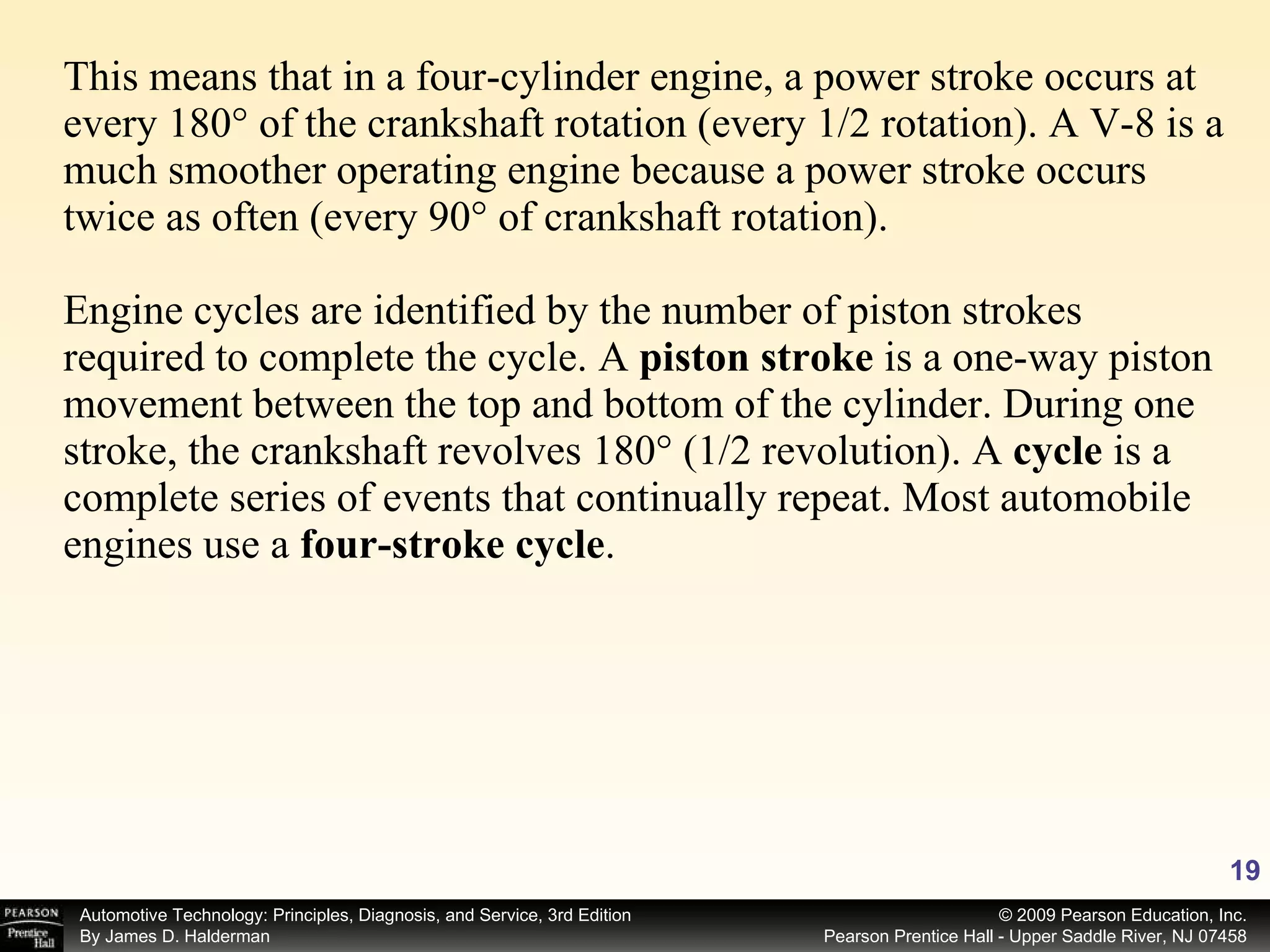 This means that in a four-cylinder engine, a power stroke occurs at every 180° of the crankshaft rotation (every 1/2 rotation). A V-8 is a much smoother operating engine because a power stroke occurs twice as often (every 90° of crankshaft rotation). Engine cycles are identified by the number of piston strokes required to complete the cycle. A  piston stroke  is a one-way piston movement between the top and bottom of the cylinder. During one stroke, the crankshaft revolves 180° (1/2 revolution). A  cycle  is a complete series of events that continually repeat. Most automobile engines use a  four-stroke cycle . 