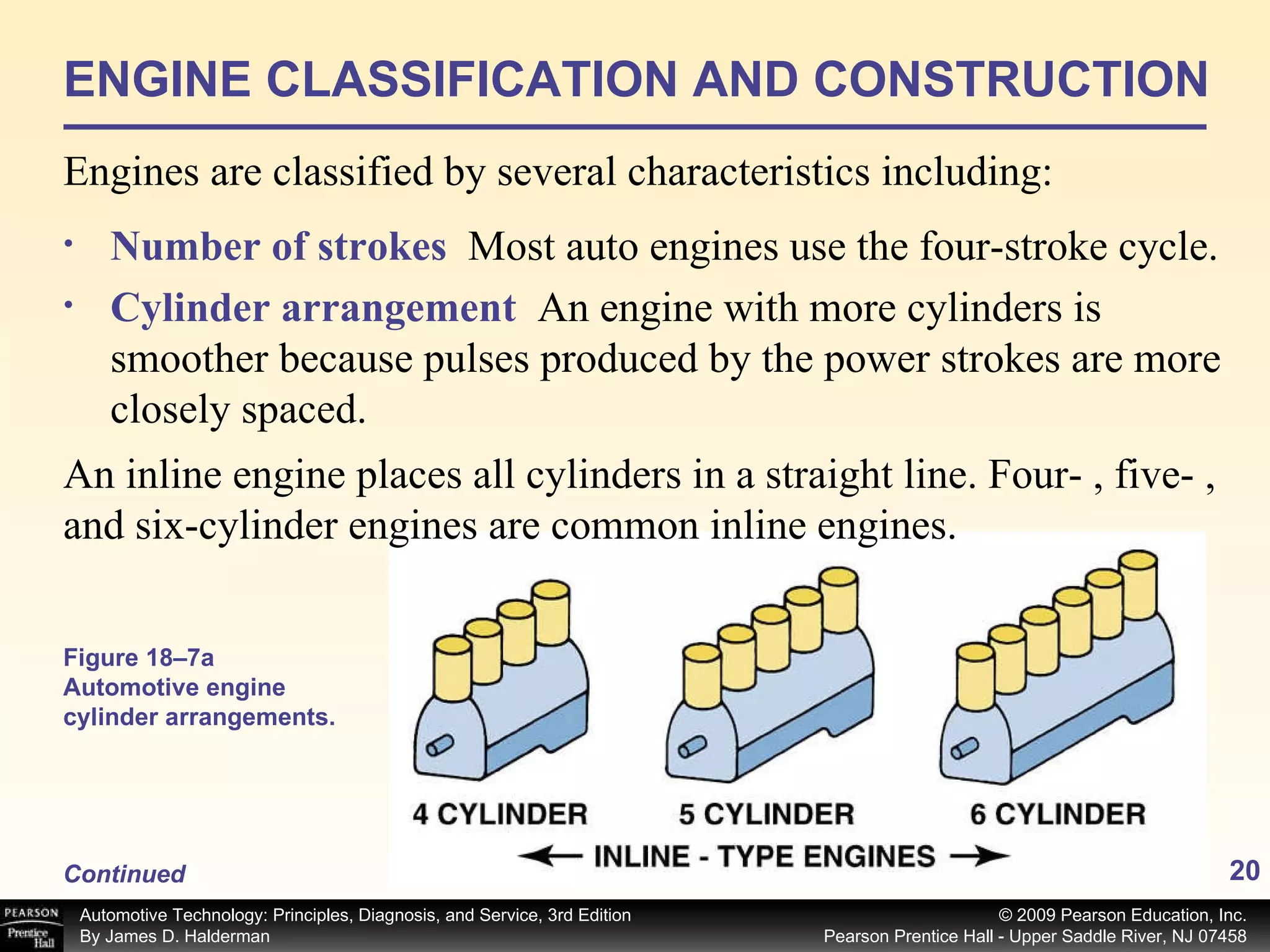 ENGINE CLASSIFICATION AND CONSTRUCTION Engines are classified by several characteristics including: Number of strokes   Most auto engines use the four-stroke cycle. Cylinder arrangement   An engine with more cylinders is smoother because pulses produced by the power strokes are more closely spaced. Figure 18–7a  Automotive engine cylinder arrangements. An inline engine places all cylinders in a straight line. Four- , five- , and six-cylinder engines are common inline engines. Continued 