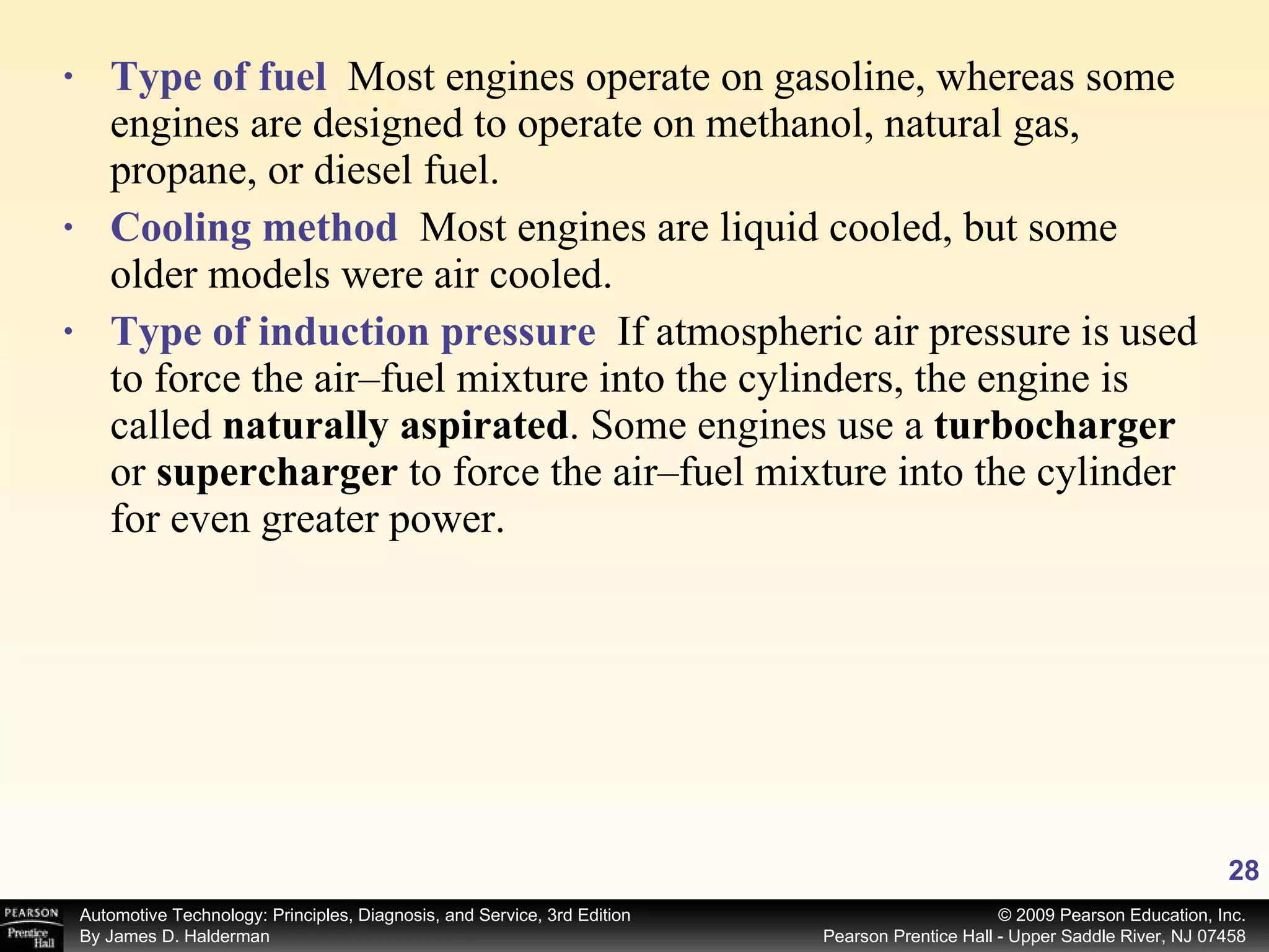 Type of fuel   Most engines operate on gasoline, whereas some engines are designed to operate on methanol, natural gas, propane, or diesel fuel. Cooling method   Most engines are liquid cooled, but some older models were air cooled. Type of induction pressure   If atmospheric air pressure is used to force the air–fuel mixture into the cylinders, the engine is called  naturally aspirated . Some engines use a  turbocharger or  supercharger  to force the air–fuel mixture into the cylinder for even greater power. 