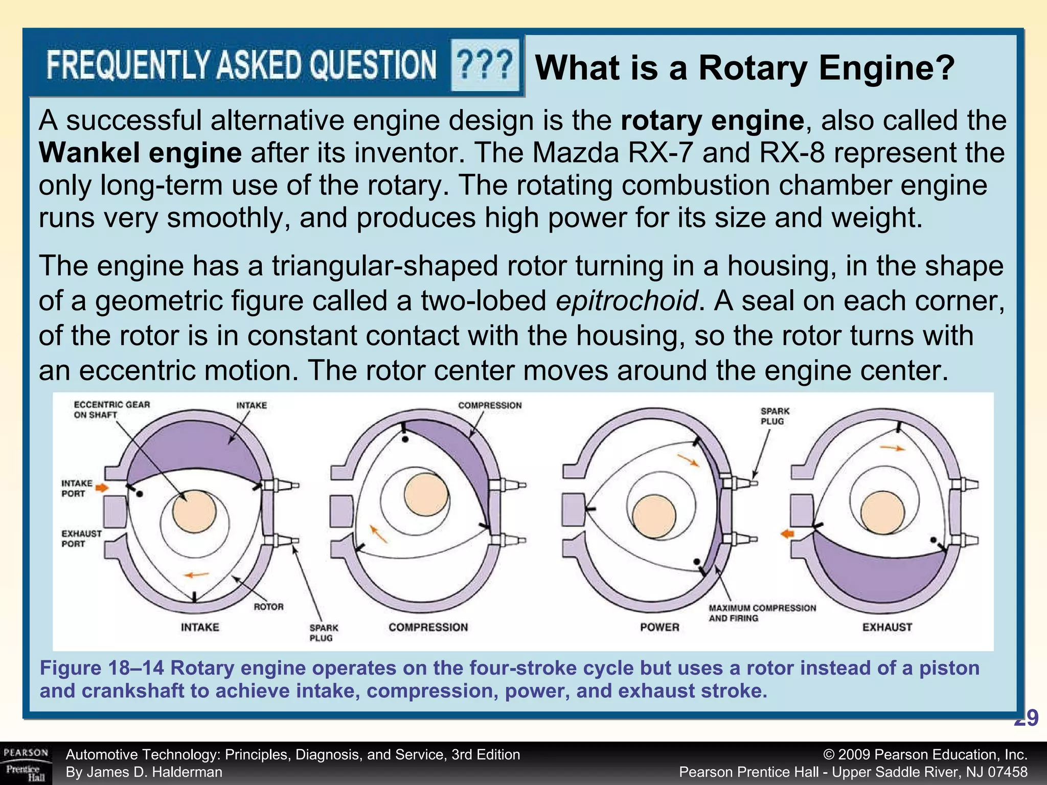 A successful alternative engine design is the  rotary engine , also called the  Wankel engine  after its inventor. The Mazda RX-7 and RX-8 represent the only long-term use of the rotary. The rotating combustion chamber engine runs very smoothly, and produces high power for its size and weight.  Figure 18–14 Rotary engine operates on the four-stroke cycle but uses a rotor instead of a piston and crankshaft to achieve intake, compression, power, and exhaust stroke. What is a Rotary Engine? The engine has a triangular-shaped rotor turning in a housing, in the shape of a geometric figure called a two-lobed  epitrochoid . A seal on each corner, of the rotor is in constant contact with the housing, so the rotor turns with an eccentric motion. The rotor center moves around the engine center. 