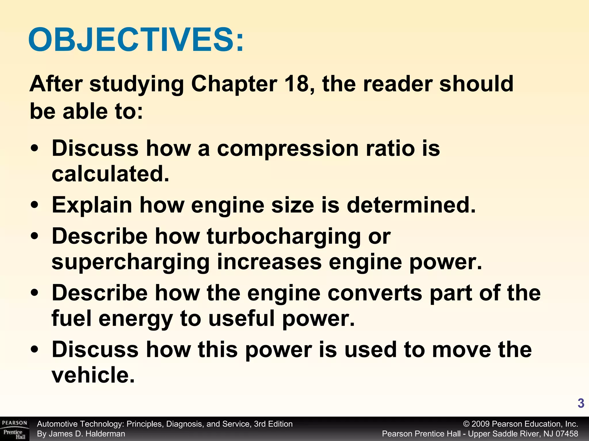 Discuss how a compression ratio is calculated. Explain how engine size is determined.  Describe how turbocharging or supercharging increases engine power. Describe how the engine converts part of the fuel energy to useful power. Discuss how this power is used to move the vehicle. OBJECTIVES: After studying Chapter 18, the reader should be able to: 