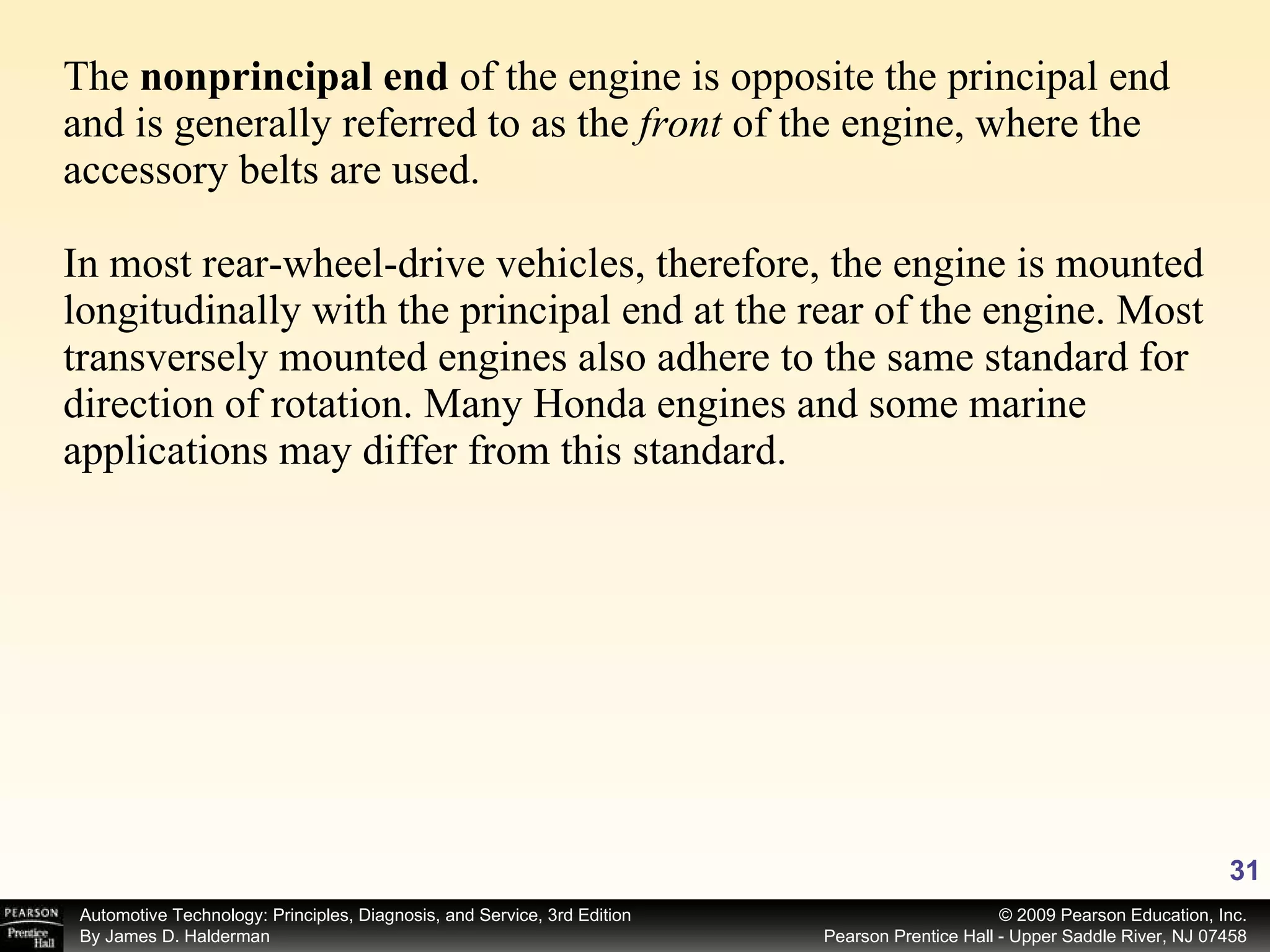 The  nonprincipal end  of the engine is opposite the principal end and is generally referred to as the  front  of the engine, where the accessory belts are used. In most rear-wheel-drive vehicles, therefore, the engine is mounted longitudinally with the principal end at the rear of the engine. Most transversely mounted engines also adhere to the same standard for direction of rotation. Many Honda engines and some marine applications may differ from this standard. 