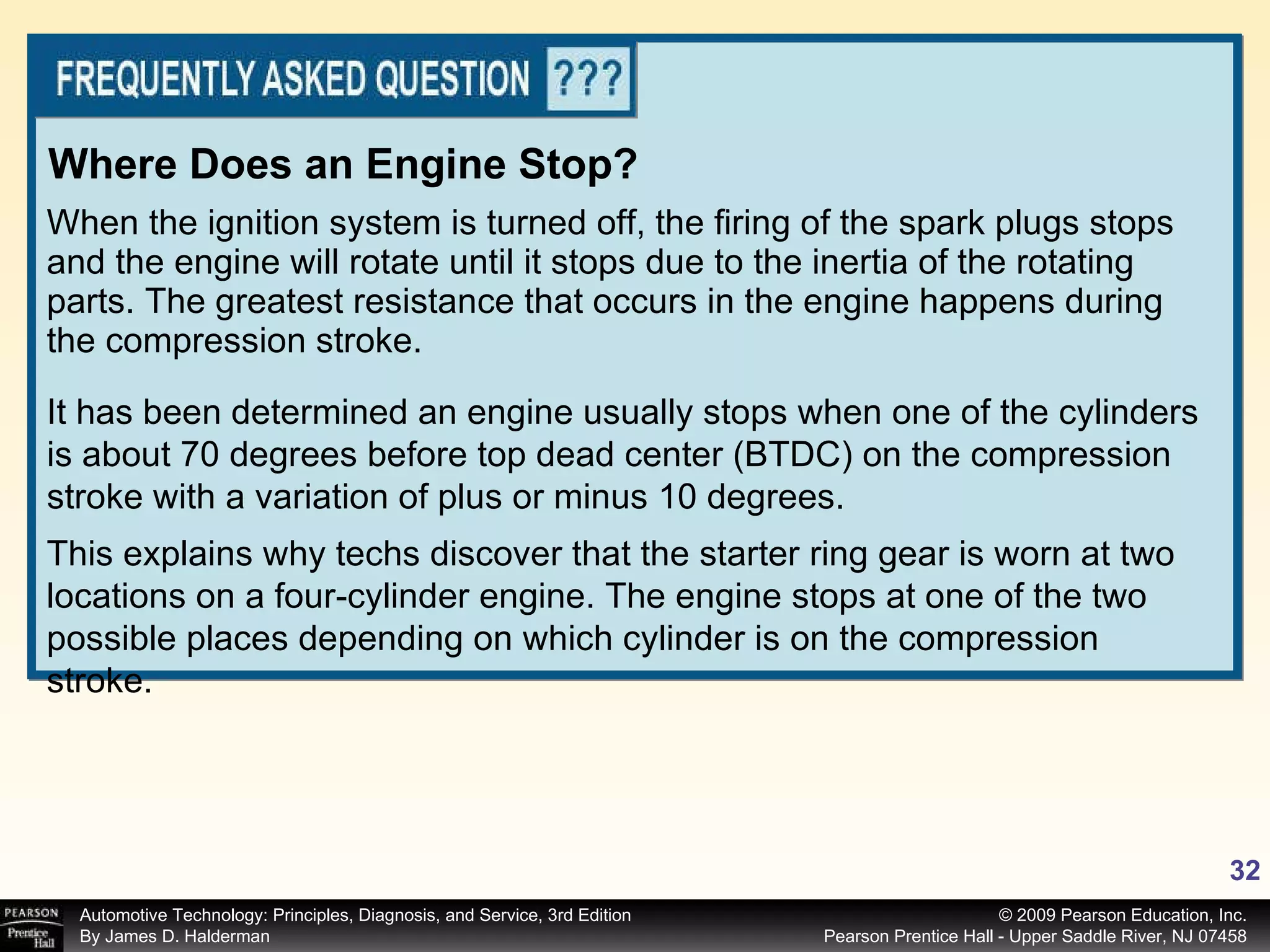 When the ignition system is turned off, the firing of the spark plugs stops and the engine will rotate until it stops due to the inertia of the rotating parts. The greatest resistance that occurs in the engine happens during the compression stroke.  Where Does an Engine Stop? It has been determined an engine usually stops when one of the cylinders is about 70 degrees before top dead center (BTDC) on the compression stroke with a variation of plus or minus 10 degrees.  This explains why techs discover that the starter ring gear is worn at two locations on a four-cylinder engine. The engine stops at one of the two possible places depending on which cylinder is on the compression stroke. 