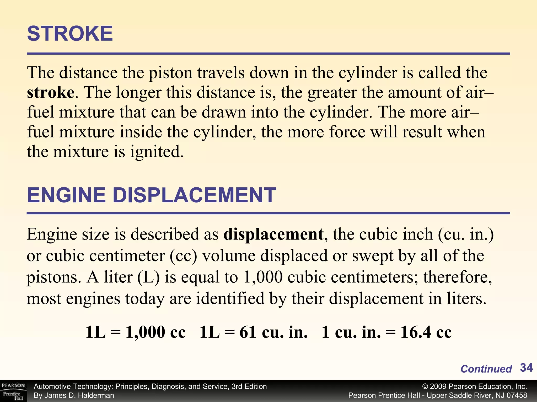 STROKE The distance the piston travels down in the cylinder is called the  stroke .   The longer this distance is, the greater the amount of air–fuel mixture that can be drawn into the cylinder. The more air–fuel mixture inside the cylinder, the more force will result when the mixture is ignited. ENGINE DISPLACEMENT Engine size is described as  displacement , the cubic inch (cu. in.) or cubic centimeter (cc) volume displaced or  swept by all of the pistons. A liter (L) is equal to 1,000 cubic centimeters; therefore, most engines today are identified by their displacement in liters. Continued 1L = 1,000 cc  1L = 61 cu. in.  1 cu. in. = 16.4 cc 