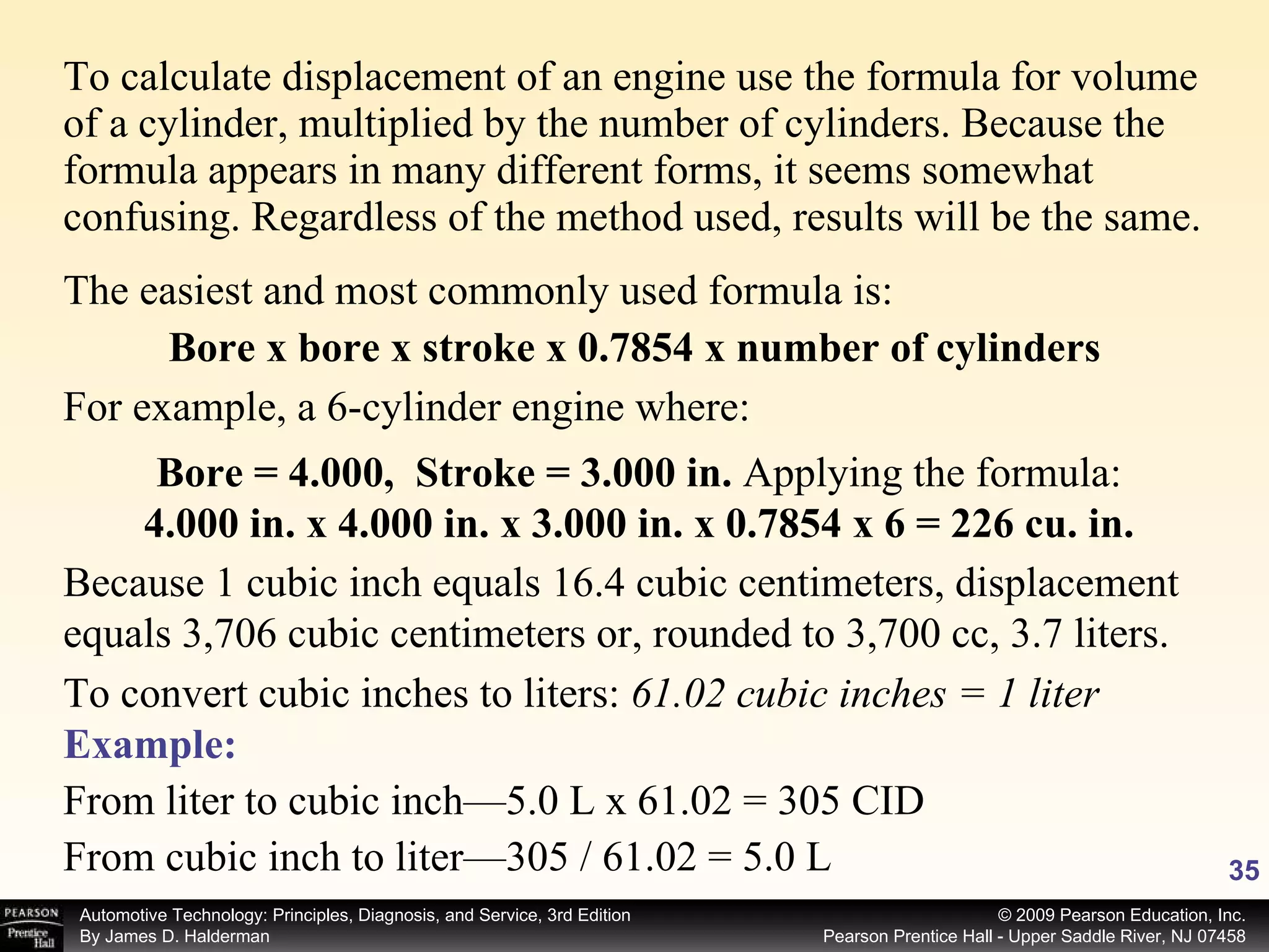 To calculate displacement of an engine use the formula for volume of a cylinder, multiplied by the number of cylinders. Because the formula appears in many different forms, it seems somewhat confusing. Regardless of the method used, results will be the same.  The easiest and most commonly used formula is: Bore x bore x stroke x 0.7854 x number of cylinders For example, a 6-cylinder engine where: Bore = 4.000,  Stroke = 3.000 in.  Applying the formula: 4.000 in. x 4.000 in. x 3.000 in. x 0.7854 x 6 = 226 cu. in. Because 1 cubic inch equals 16.4 cubic centimeters, displacement equals 3,706 cubic centimeters or, rounded to 3,700 cc, 3.7 liters. To convert cubic inches to liters:  61.02 cubic inches = 1 liter Example: From liter to cubic inch—5.0 L x 61.02 = 305 CID From cubic inch to liter—305 / 61.02 = 5.0 L 