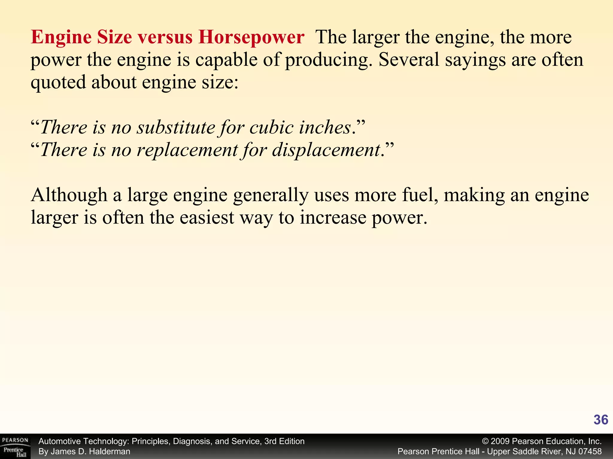 Engine Size versus Horsepower  The larger the engine, the more power the engine is capable of producing. Several sayings are often quoted about engine size:  “ There is no substitute for cubic inches .” “ There is no replacement for displacement .” Although a large engine generally uses more fuel, making an engine larger is often the easiest way to increase power. 