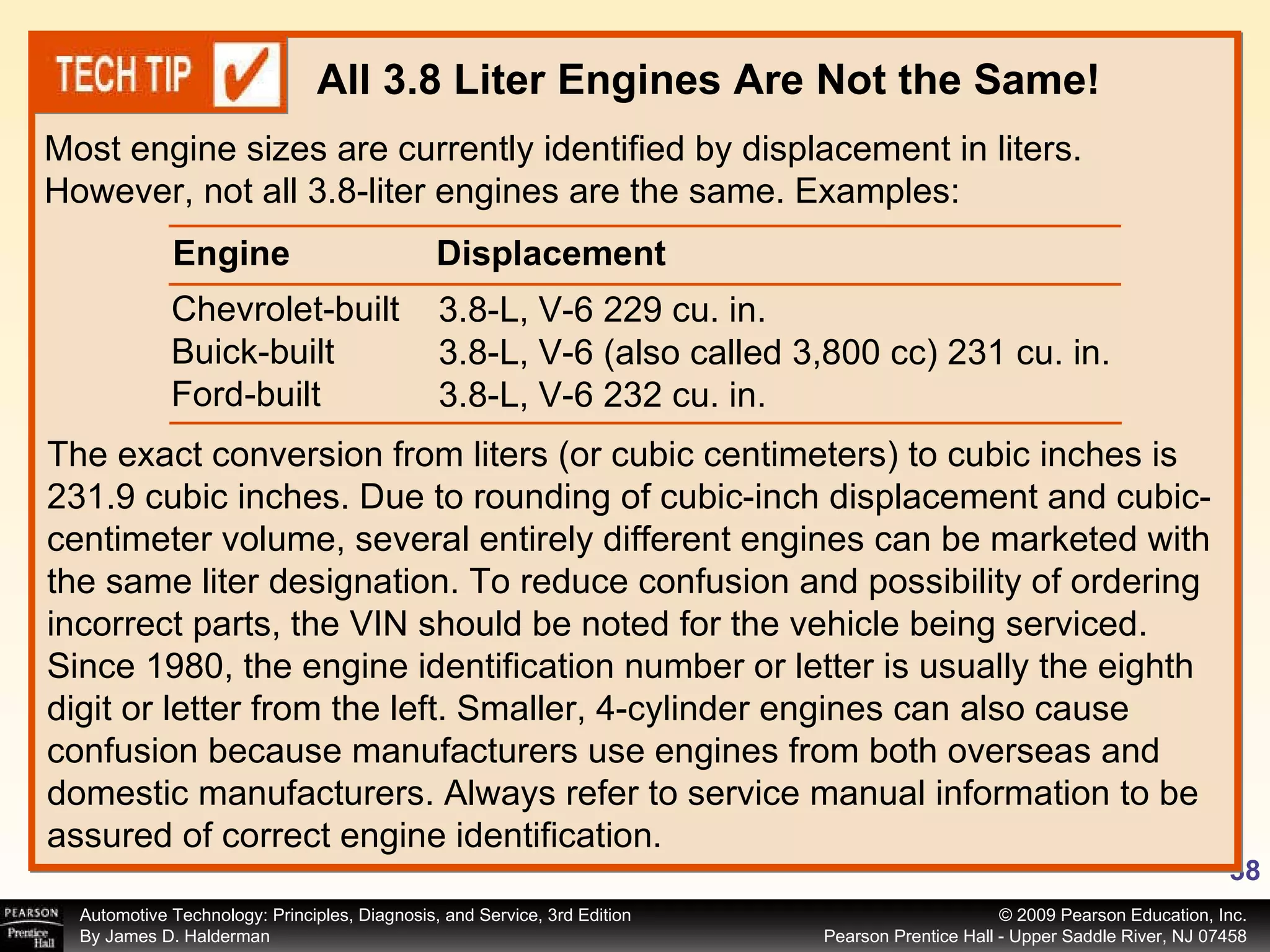 Most engine sizes are currently identified by displacement in liters. However, not all 3.8-liter engines are the same. Examples: All 3.8 Liter Engines Are Not the Same! The exact conversion from liters (or cubic centimeters) to cubic inches is 231.9 cubic inches. Due to rounding of cubic-inch displacement and cubic-centimeter volume, several entirely different engines can be marketed with the same liter designation. To reduce confusion and possibility of ordering incorrect parts, the VIN should be noted for the vehicle being serviced. Since 1980, the engine identification number or letter is usually the eighth digit or letter from the left. Smaller, 4-cylinder engines can also cause confusion because manufacturers use engines from both overseas and domestic manufacturers. Always refer to service manual information to be assured of correct engine identification. Chevrolet-built Buick-built Ford-built 3.8-L, V-6 229 cu. in. 3.8-L, V-6 (also called 3,800 cc) 231 cu. in. 3.8-L, V-6 232 cu. in. Engine  Displacement 