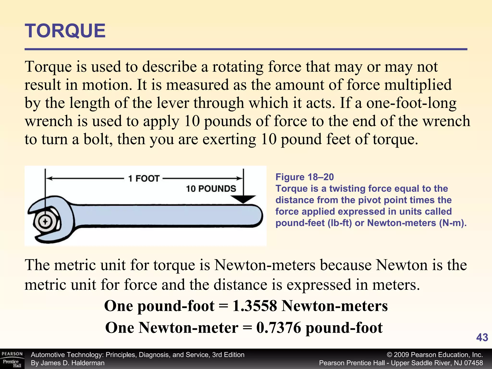 TORQUE Torque is used to describe a rotating force that may or may not result in motion. It is measured as the amount of force multiplied by the length of the lever through which it acts. If a one-foot-long wrench is used to apply 10 pounds of force to the end of the wrench to turn a bolt, then you are exerting 10 pound feet of torque.  Figure 18–20 Torque is a twisting force equal to the distance from the pivot point times the force applied expressed in units called pound-feet (lb-ft) or Newton-meters (N-m). The metric unit for torque is Newton-meters because Newton is the metric unit for force and the distance is expressed in meters. One pound-foot = 1.3558 Newton-meters One Newton-meter = 0.7376 pound-foot   