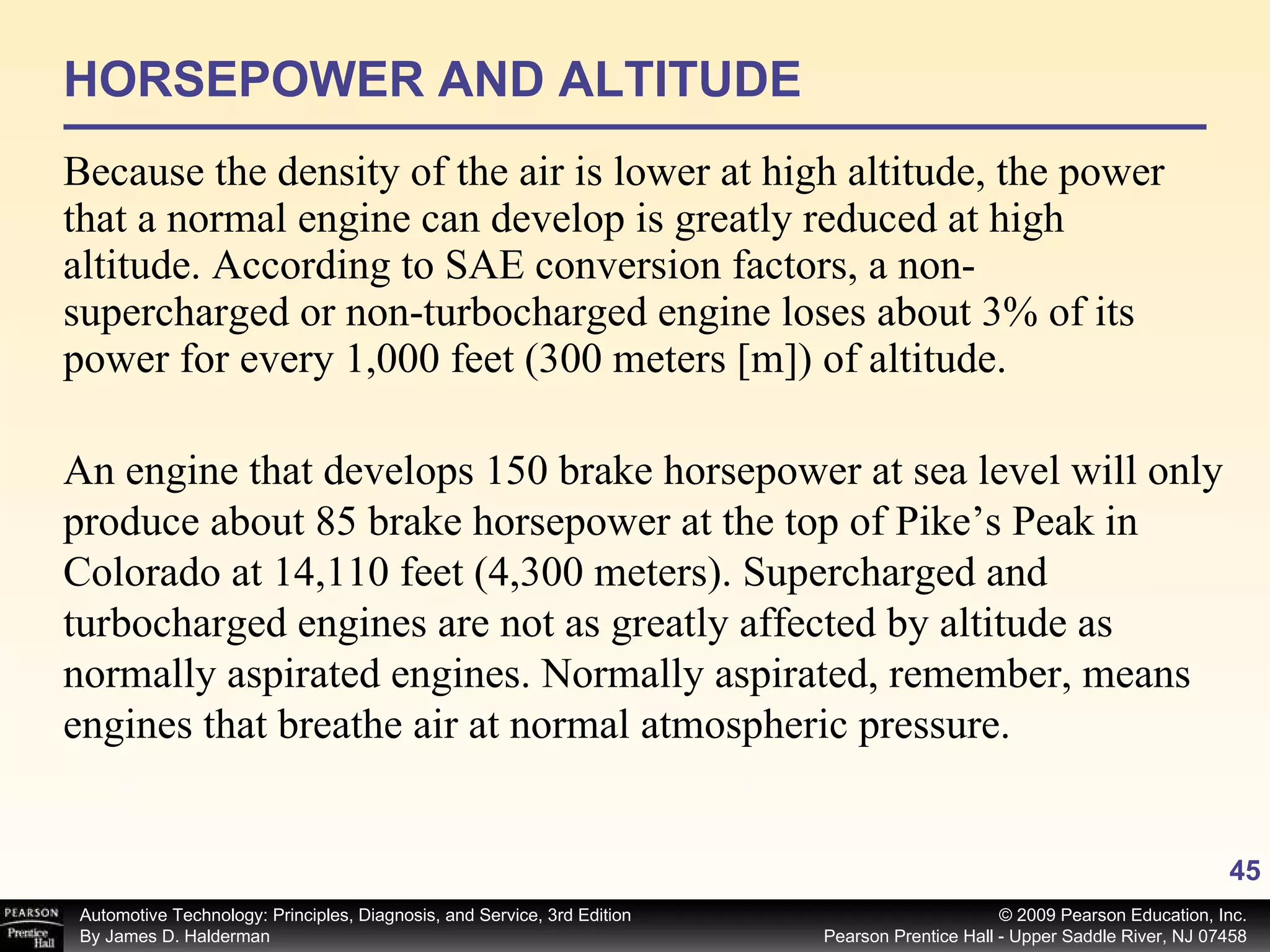 HORSEPOWER AND ALTITUDE Because the density of the air is lower at high altitude, the power that a normal engine can develop is greatly reduced at high altitude. According to SAE conversion factors, a non-supercharged or non-turbocharged engine loses about 3% of its power for every 1,000 feet (300 meters [m]) of altitude.  An engine that develops 150 brake horsepower at sea level will only produce about 85 brake horsepower at the top of Pike’s Peak in Colorado at 14,110 feet (4,300 meters). Supercharged and turbocharged engines are not as greatly affected by altitude as normally aspirated engines. Normally aspirated, remember, means engines that breathe air at normal atmospheric pressure. 