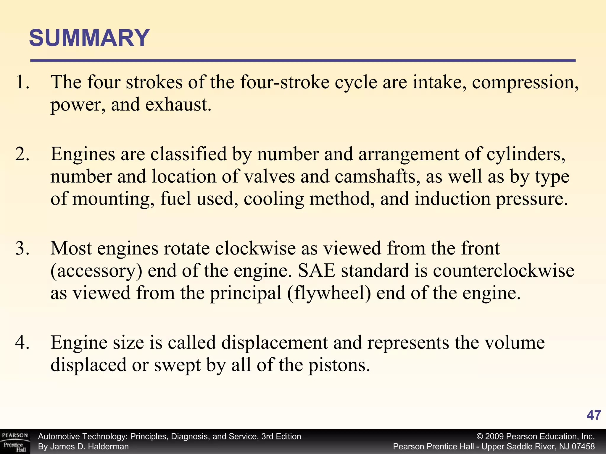 SUMMARY The four strokes of the four-stroke cycle are intake, compression, power, and exhaust. Engines are classified by number and arrangement of cylinders, number and location of valves and camshafts, as well as by type of mounting, fuel used, cooling method, and induction pressure. Most engines rotate clockwise as viewed from the front (accessory) end of the engine. SAE standard is counterclockwise as viewed from the principal (flywheel) end of the engine. Engine size is called displacement and represents the volume displaced or swept by all of the pistons. 
