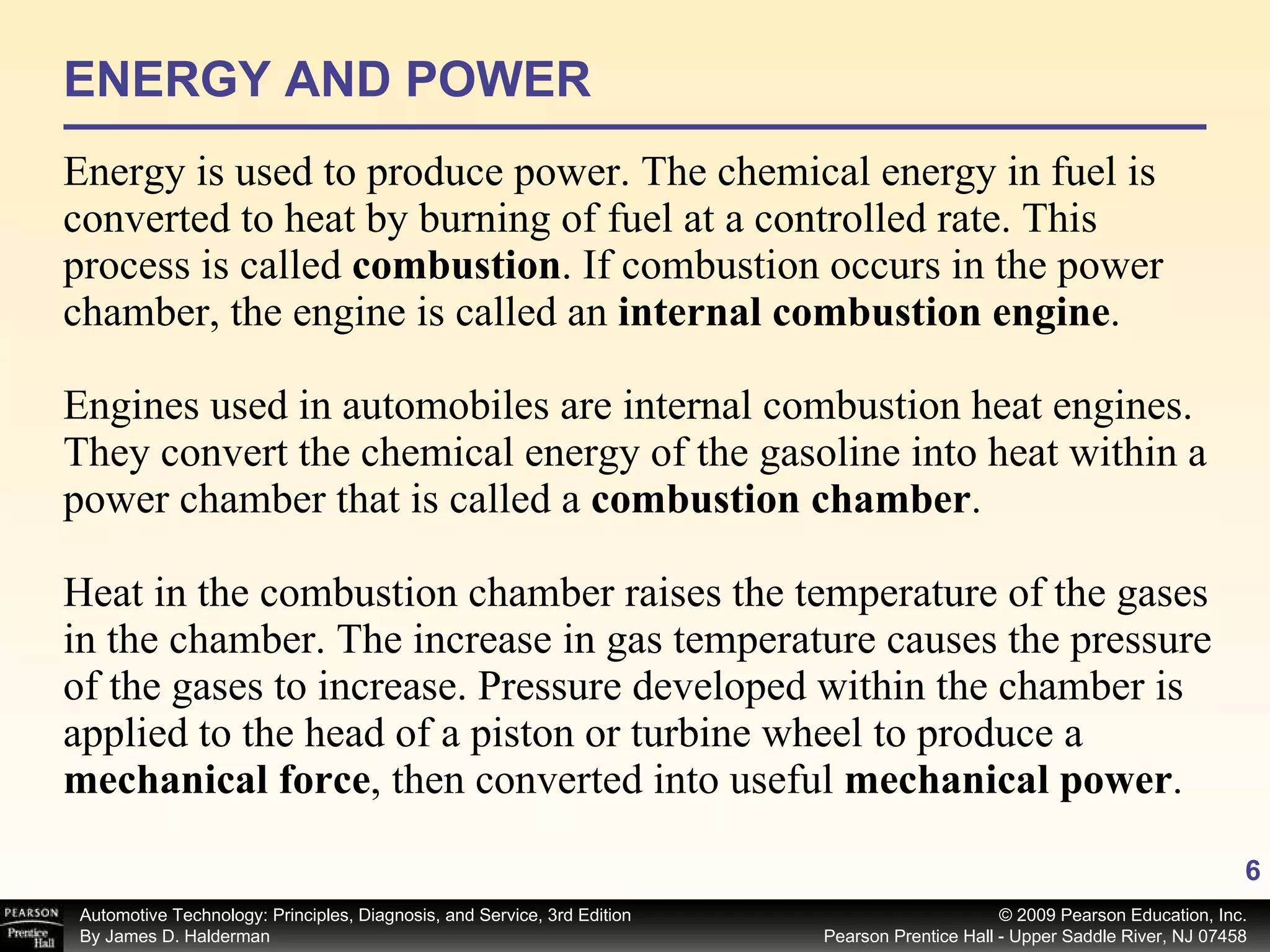ENERGY AND POWER Energy is used to produce power. The chemical energy in fuel is converted to heat by burning of fuel at a controlled rate. This process is called  combustion .   If combustion occurs in the power chamber, the engine is called an  internal combustion engine . Engines used in automobiles are internal combustion heat engines. They convert the chemical energy of the gasoline into heat within a power chamber that is called a  combustion chamber . Heat in the combustion chamber raises the temperature of the gases in the chamber. The increase in gas temperature causes the pressure of the gases to increase. Pressure developed within the chamber is applied to the head of a piston or turbine wheel to produce a  mechanical force ,   then converted into useful  mechanical power . 