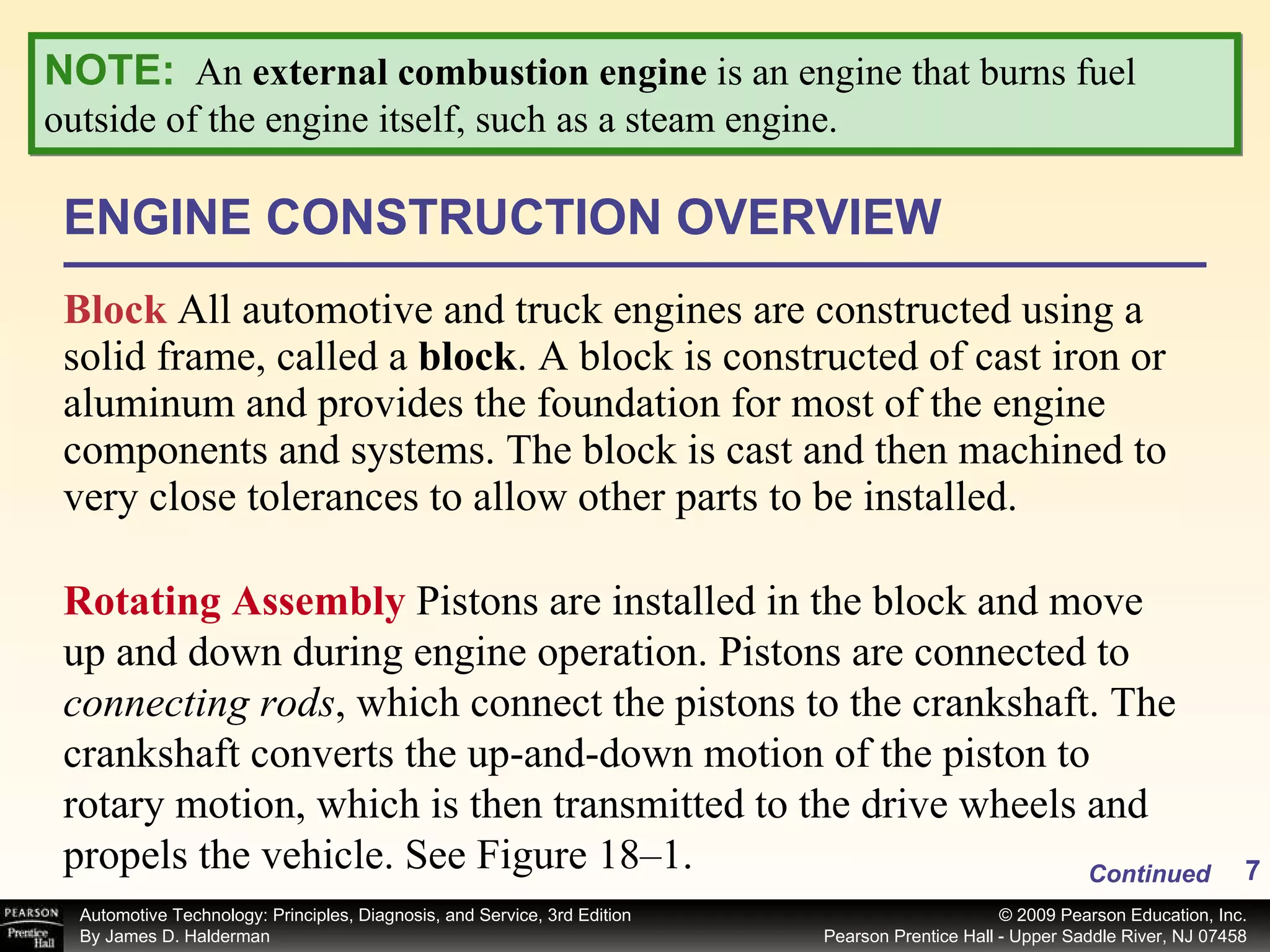 ENGINE CONSTRUCTION OVERVIEW Block   All automotive and truck engines are constructed using a solid frame, called a  block .   A block is constructed of cast iron or aluminum and provides the foundation for most of the engine components and systems. The block is cast and then machined to very close tolerances to allow other parts to be installed. Rotating Assembly  Pistons are installed in the block and move up and down during engine operation. Pistons are connected to  connecting rods , which connect the pistons to the crankshaft. The crankshaft converts the up-and-down motion of the piston to rotary motion, which is then transmitted to the drive wheels and propels the vehicle. See Figure 18–1. Continued NOTE:   An  external combustion engine  is an engine that burns fuel outside of the engine itself, such as a steam engine. 