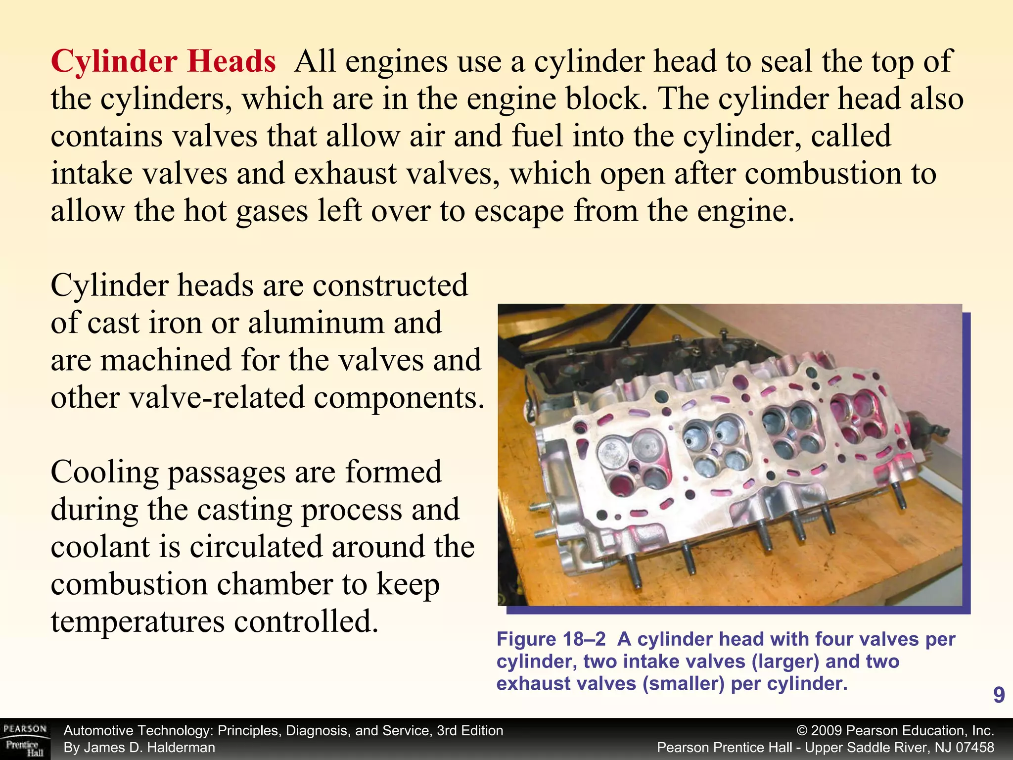 Cylinder Heads  All engines use a cylinder head to seal the top of the cylinders, which are in the engine block. The cylinder head also contains valves that allow air and fuel into the cylinder, called intake valves and exhaust valves, which open after combustion to allow the hot gases left over to escape from the engine. Cylinder heads are constructed of cast iron or aluminum and are machined for the valves and other valve-related components. Cooling passages are formed during the casting process and coolant is circulated around the combustion chamber to keep temperatures controlled.  Figure 18–2  A cylinder head with four valves per cylinder, two intake valves (larger) and two exhaust valves (smaller) per cylinder. 
