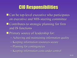 CIO Responsibilities Can be top-level executive who participates on executive and MIS steering committee Contributes to strategic planning for firm and IS functions Primary source of leadership for: Achieving and maintaining information quality Keeping information resources secure Planning for contingencies Keeping information costs under control 18- 