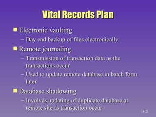 Vital Records Plan Electronic vaulting Day end backup of files electronically Remote journaling Transmission of transaction data as the transactions occur Used to update remote database in batch form later Database shadowing Involves updating of duplicate database at remote site as transaction occur 18- 