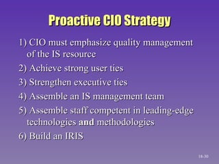 Proactive CIO Strategy 1) CIO must emphasize quality management of the IS resource 2) Achieve strong user ties 3) Strengthen executive ties 4) Assemble an IS management team 5) Assemble staff competent in leading-edge technologies  and  methodologies 6) Build an IRIS 18- 