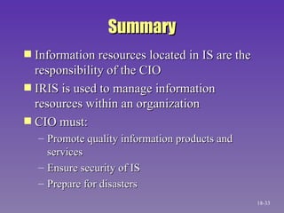 Summary Information resources located in IS are the responsibility of the CIO IRIS is used to manage information resources within an organization CIO must:  Promote quality information products and services Ensure security of IS Prepare for disasters 18- 