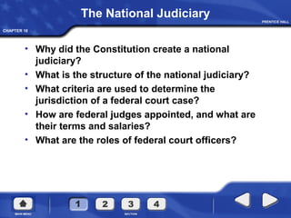 CHAPTER 18
The National Judiciary
• Why did the Constitution create a national
judiciary?
• What is the structure of the national judiciary?
• What criteria are used to determine the
jurisdiction of a federal court case?
• How are federal judges appointed, and what are
their terms and salaries?
• What are the roles of federal court officers?
 