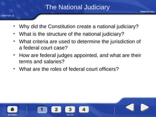 CHAPTER 18
The National Judiciary
• Why did the Constitution create a national judiciary?
• What is the structure of the national judiciary?
• What criteria are used to determine the jurisdiction of
a federal court case?
• How are federal judges appointed, and what are their
terms and salaries?
• What are the roles of federal court officers?
 