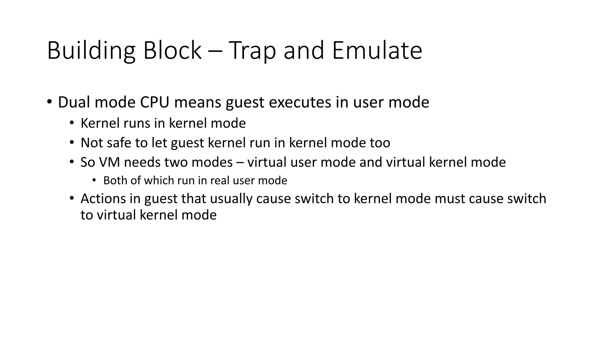 Building Block – Trap and Emulate
• Dual mode CPU means guest executes in user mode
• Kernel runs in kernel mode
• Not safe to let guest kernel run in kernel mode too
• So VM needs two modes – virtual user mode and virtual kernel mode
• Both of which run in real user mode
• Actions in guest that usually cause switch to kernel mode must cause switch
to virtual kernel mode
 