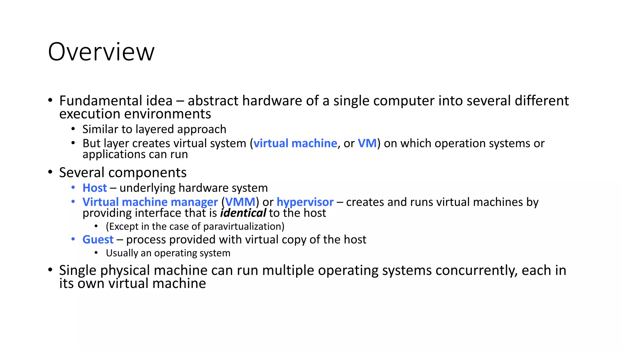 Overview
• Fundamental idea – abstract hardware of a single computer into several different
execution environments
• Similar to layered approach
• But layer creates virtual system (virtual machine, or VM) on which operation systems or
applications can run
• Several components
• Host – underlying hardware system
• Virtual machine manager (VMM) or hypervisor – creates and runs virtual machines by
providing interface that is identical to the host
• (Except in the case of paravirtualization)
• Guest – process provided with virtual copy of the host
• Usually an operating system
• Single physical machine can run multiple operating systems concurrently, each in
its own virtual machine
 