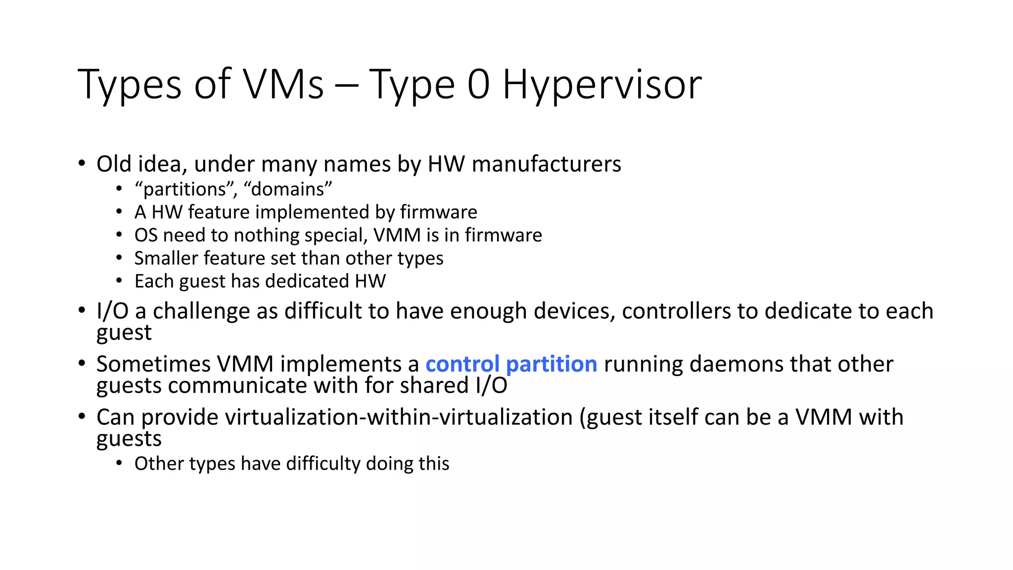 Types of VMs – Type 0 Hypervisor
• Old idea, under many names by HW manufacturers
• “partitions”, “domains”
• A HW feature implemented by firmware
• OS need to nothing special, VMM is in firmware
• Smaller feature set than other types
• Each guest has dedicated HW
• I/O a challenge as difficult to have enough devices, controllers to dedicate to each
guest
• Sometimes VMM implements a control partition running daemons that other
guests communicate with for shared I/O
• Can provide virtualization-within-virtualization (guest itself can be a VMM with
guests
• Other types have difficulty doing this
 